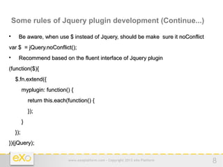 Some rules of Jquery plugin development (Continue...)

     Be aware, when use $ instead of Jquery, should be make sure it noConflict
var $ = jQuery.noConflict();

     Recommend based on the fluent interface of Jquery plugin
(function($){
    $.fn.extend({
          myplugin: function() {
              return this.each(function() {
              });
          }
    });
})(jQuery);


                               www.exoplatform.com - Copyright 2012 eXo Platform   8
 