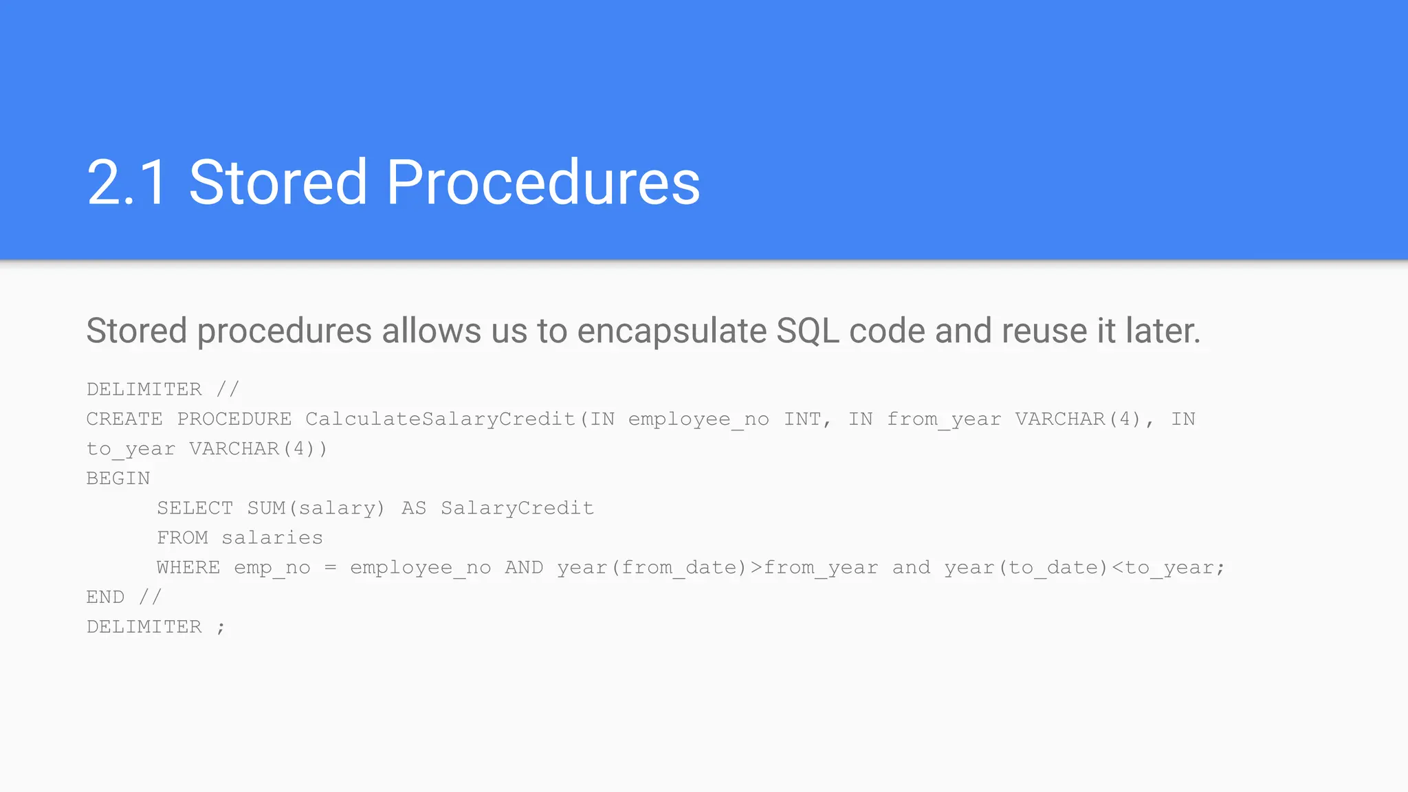 2.1 Stored Procedures
Stored procedures allows us to encapsulate SQL code and reuse it later.
DELIMITER //
CREATE PROCEDURE CalculateSalaryCredit(IN employee_no INT, IN from_year VARCHAR(4), IN
to_year VARCHAR(4))
BEGIN
SELECT SUM(salary) AS SalaryCredit
FROM salaries
WHERE emp_no = employee_no AND year(from_date)>from_year and year(to_date)<to_year;
END //
DELIMITER ;
 
