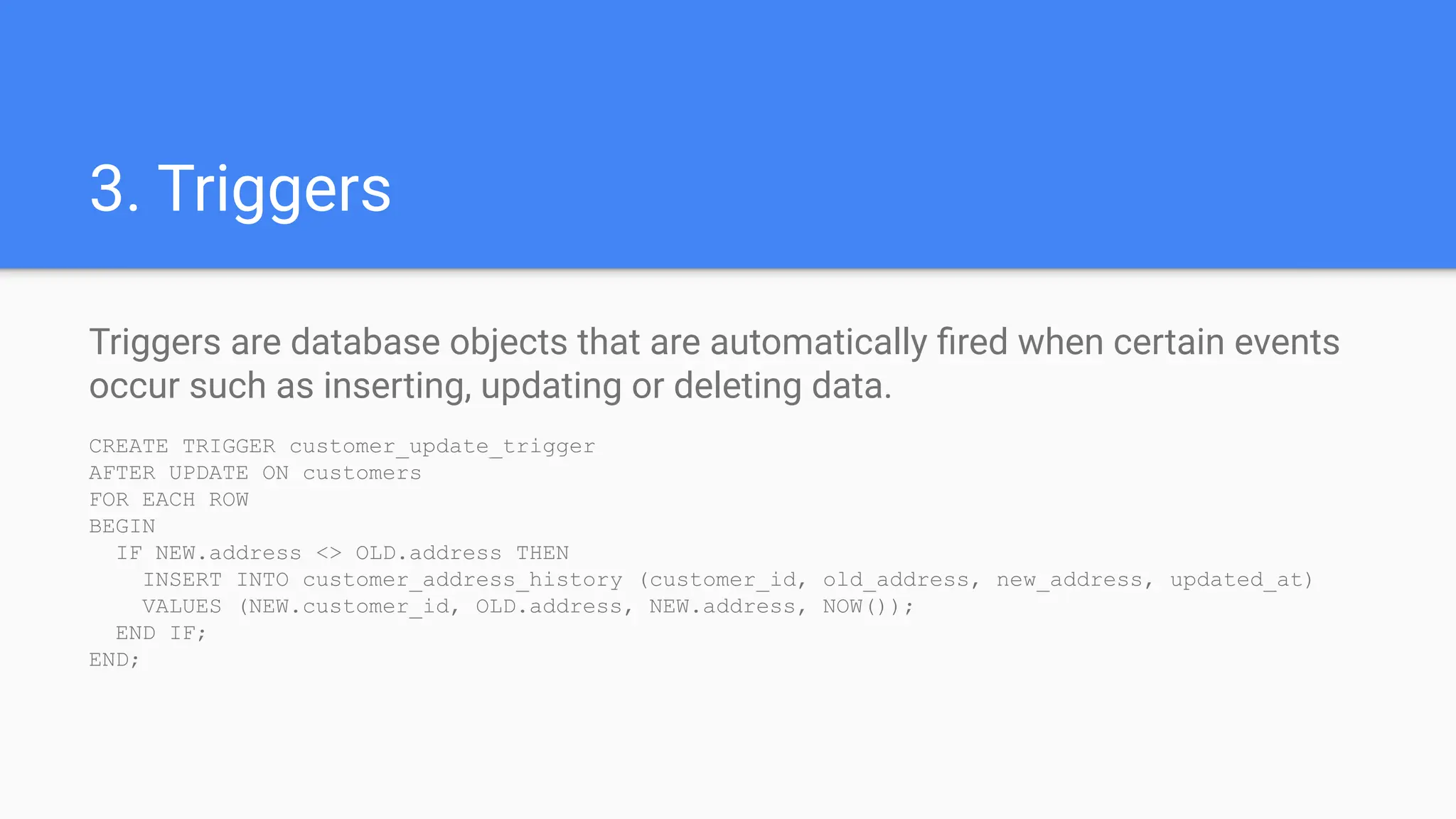 3. Triggers
Triggers are database objects that are automatically ﬁred when certain events
occur such as inserting, updating or deleting data.
CREATE TRIGGER customer_update_trigger
AFTER UPDATE ON customers
FOR EACH ROW
BEGIN
IF NEW.address <> OLD.address THEN
INSERT INTO customer_address_history (customer_id, old_address, new_address, updated_at)
VALUES (NEW.customer_id, OLD.address, NEW.address, NOW());
END IF;
END;
 