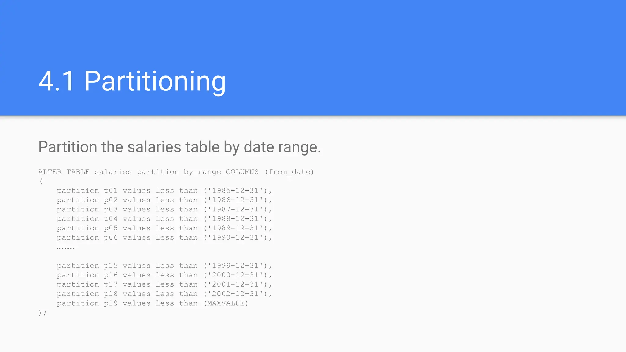 4.1 Partitioning
Partition the salaries table by date range.
ALTER TABLE salaries partition by range COLUMNS (from_date)
(
partition p01 values less than ('1985-12-31'),
partition p02 values less than ('1986-12-31'),
partition p03 values less than ('1987-12-31'),
partition p04 values less than ('1988-12-31'),
partition p05 values less than ('1989-12-31'),
partition p06 values less than ('1990-12-31'),
…………
partition p15 values less than ('1999-12-31'),
partition p16 values less than ('2000-12-31'),
partition p17 values less than ('2001-12-31'),
partition p18 values less than ('2002-12-31'),
partition p19 values less than (MAXVALUE)
);
 