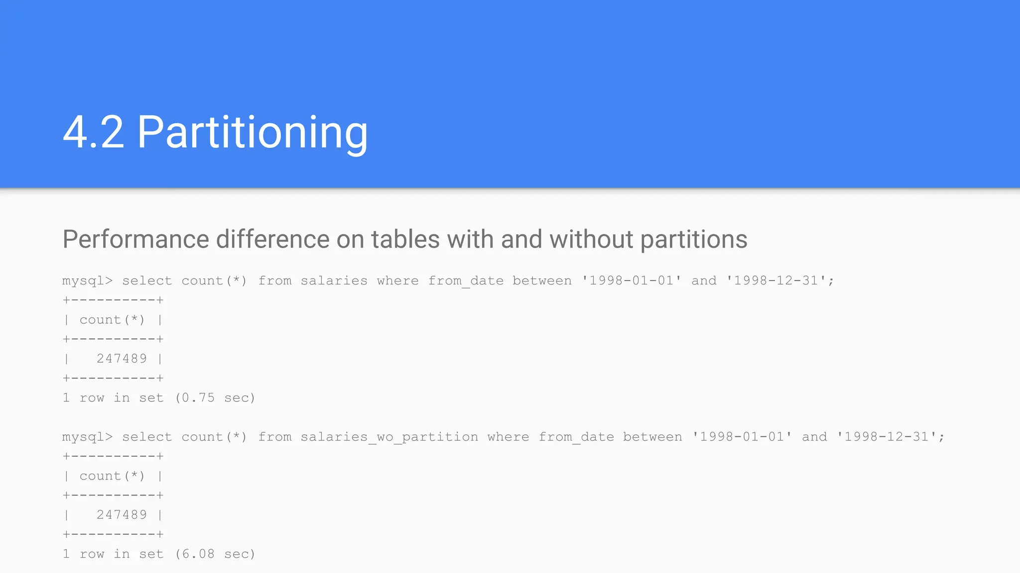 4.2 Partitioning
Performance difference on tables with and without partitions
mysql> select count(*) from salaries where from_date between '1998-01-01' and '1998-12-31';
+----------+
| count(*) |
+----------+
| 247489 |
+----------+
1 row in set (0.75 sec)
mysql> select count(*) from salaries_wo_partition where from_date between '1998-01-01' and '1998-12-31';
+----------+
| count(*) |
+----------+
| 247489 |
+----------+
1 row in set (6.08 sec)
 