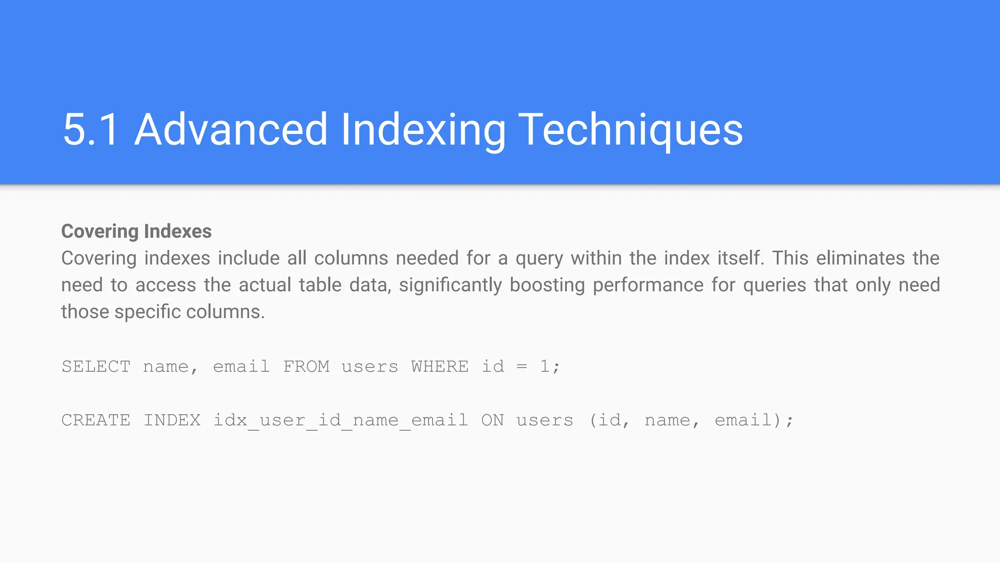 5.1 Advanced Indexing Techniques
Covering Indexes
Covering indexes include all columns needed for a query within the index itself. This eliminates the
need to access the actual table data, signiﬁcantly boosting performance for queries that only need
those speciﬁc columns.
SELECT name, email FROM users WHERE id = 1;
CREATE INDEX idx_user_id_name_email ON users (id, name, email);
 