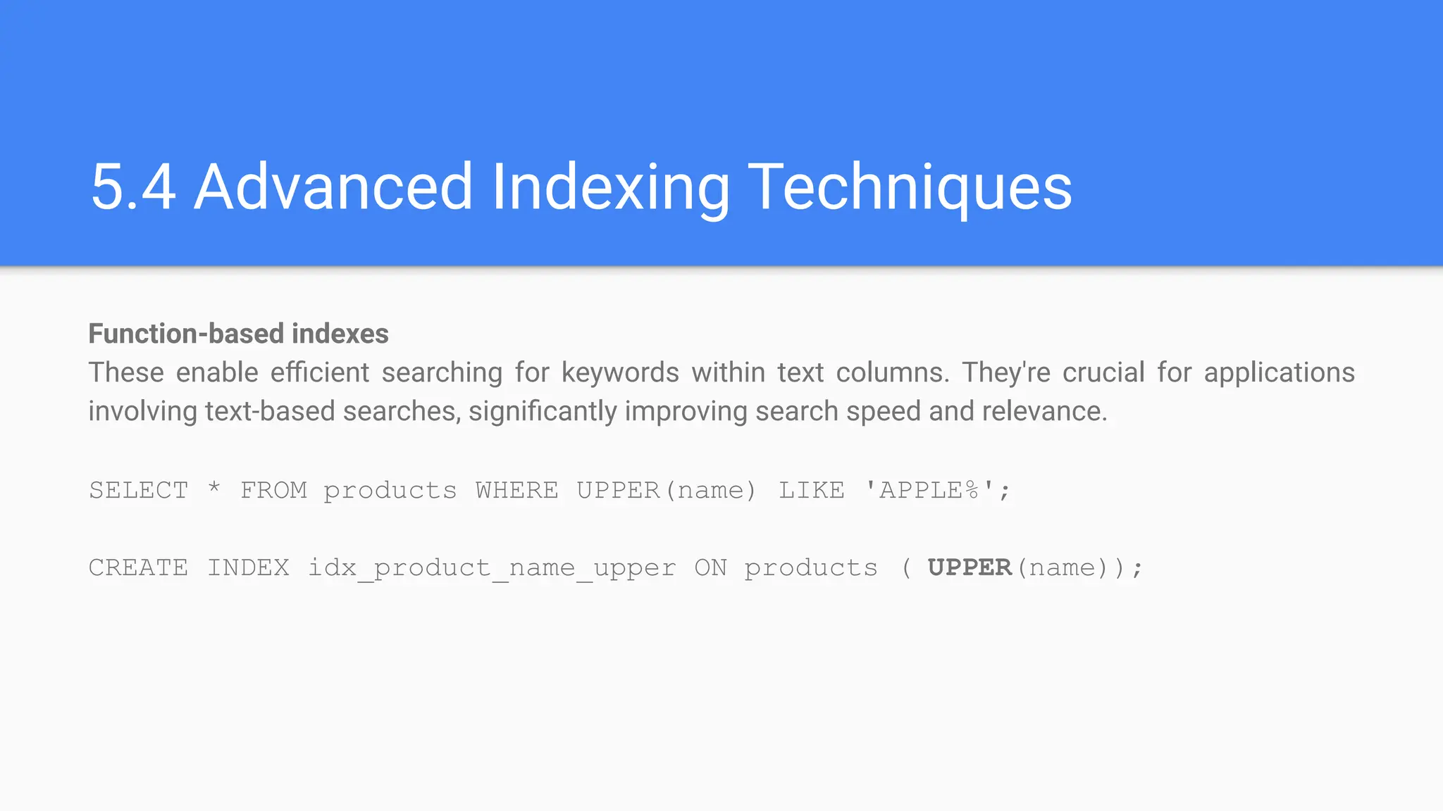 5.4 Advanced Indexing Techniques
Function-based indexes
These enable eﬃcient searching for keywords within text columns. They're crucial for applications
involving text-based searches, signiﬁcantly improving search speed and relevance.
SELECT * FROM products WHERE UPPER(name) LIKE 'APPLE%';
CREATE INDEX idx_product_name_upper ON products ( UPPER(name));
 