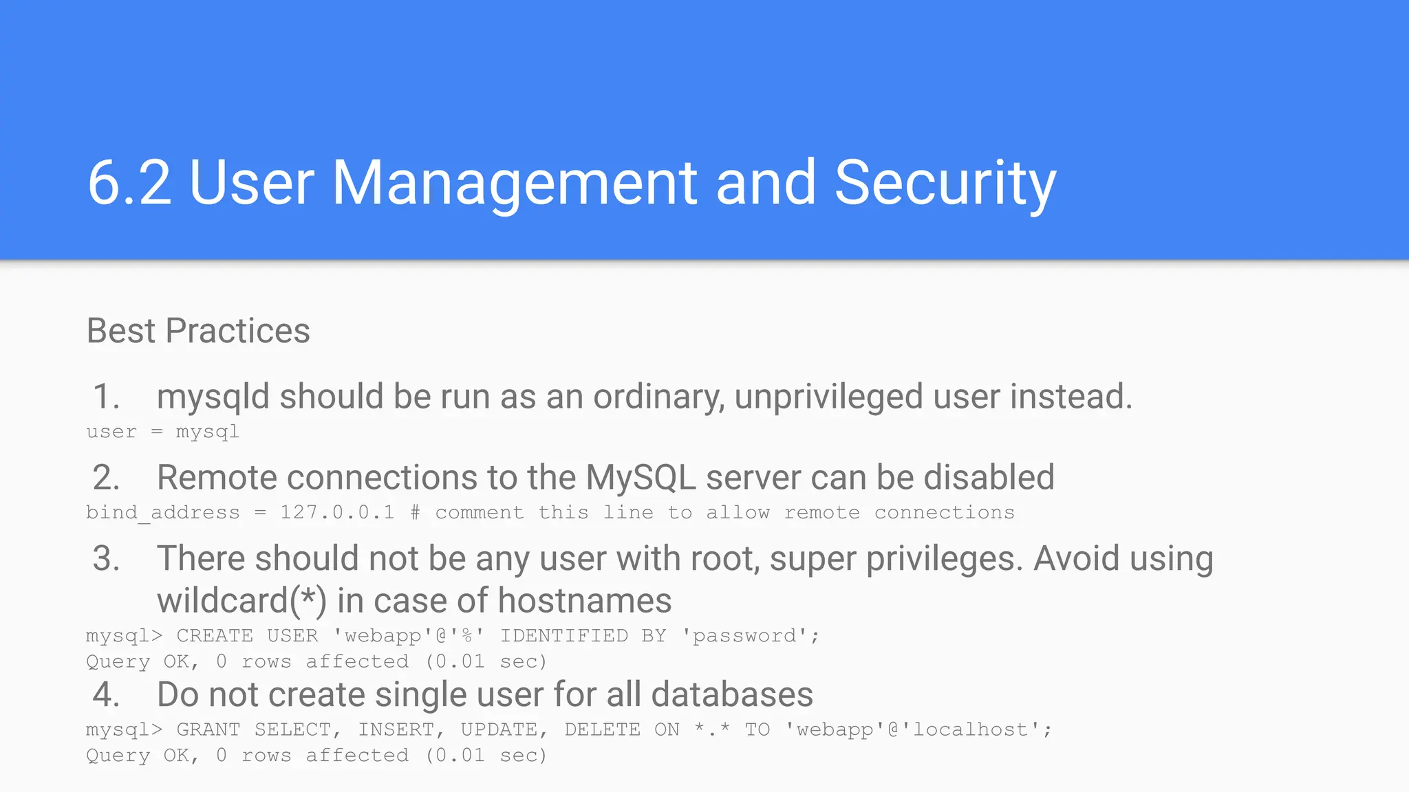 Best Practices
1. mysqld should be run as an ordinary, unprivileged user instead.
user = mysql
2. Remote connections to the MySQL server can be disabled
bind_address = 127.0.0.1 # comment this line to allow remote connections
3. There should not be any user with root, super privileges. Avoid using
wildcard(*) in case of hostnames
mysql> CREATE USER 'webapp'@'%' IDENTIFIED BY 'password';
Query OK, 0 rows affected (0.01 sec)
4. Do not create single user for all databases
mysql> GRANT SELECT, INSERT, UPDATE, DELETE ON *.* TO 'webapp'@'localhost';
Query OK, 0 rows affected (0.01 sec)
6.2 User Management and Security
 