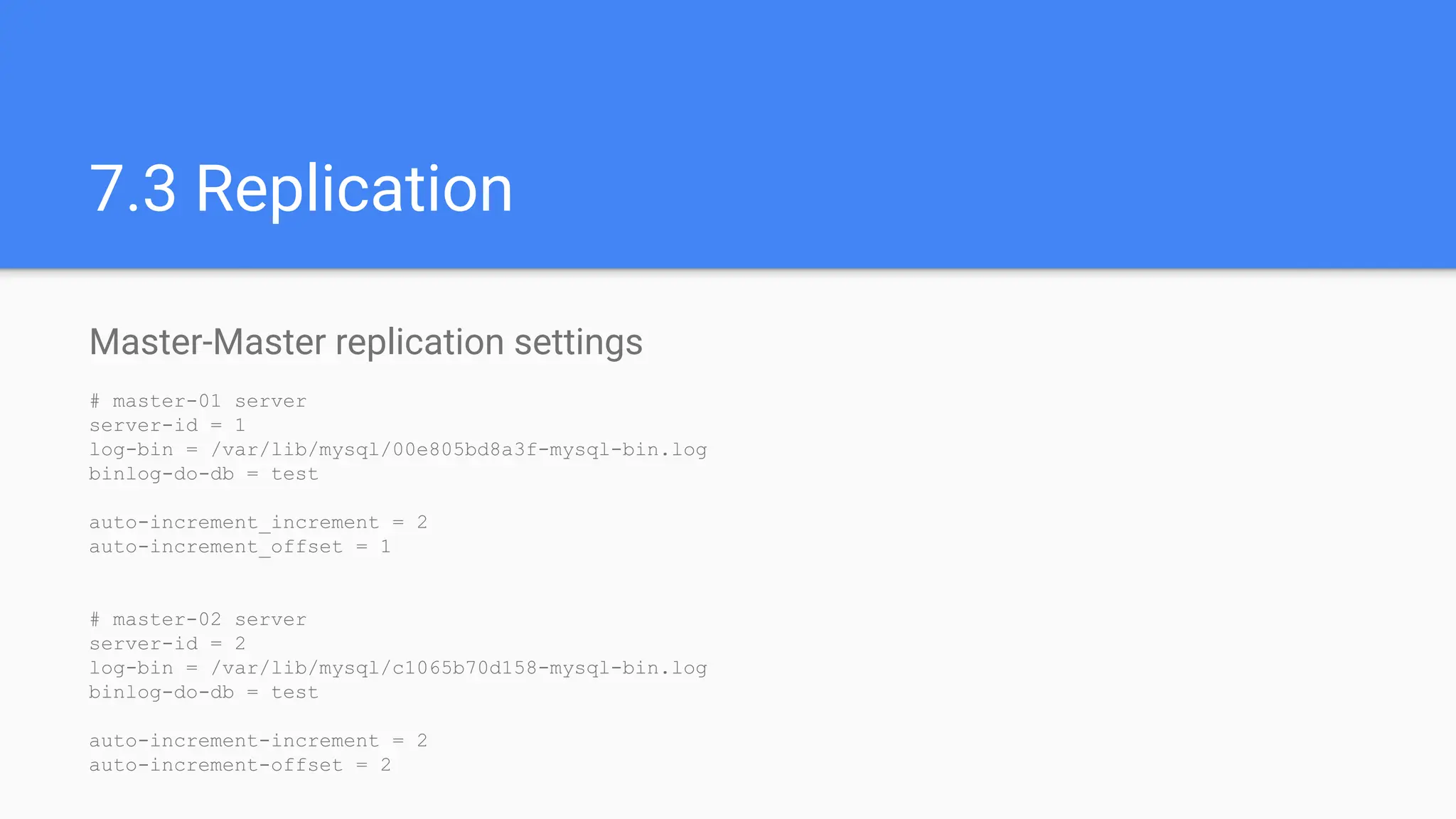 Master-Master replication settings
# master-01 server
server-id = 1
log-bin = /var/lib/mysql/00e805bd8a3f-mysql-bin.log
binlog-do-db = test
auto-increment_increment = 2
auto-increment_offset = 1
# master-02 server
server-id = 2
log-bin = /var/lib/mysql/c1065b70d158-mysql-bin.log
binlog-do-db = test
auto-increment-increment = 2
auto-increment-offset = 2
7.3 Replication
 