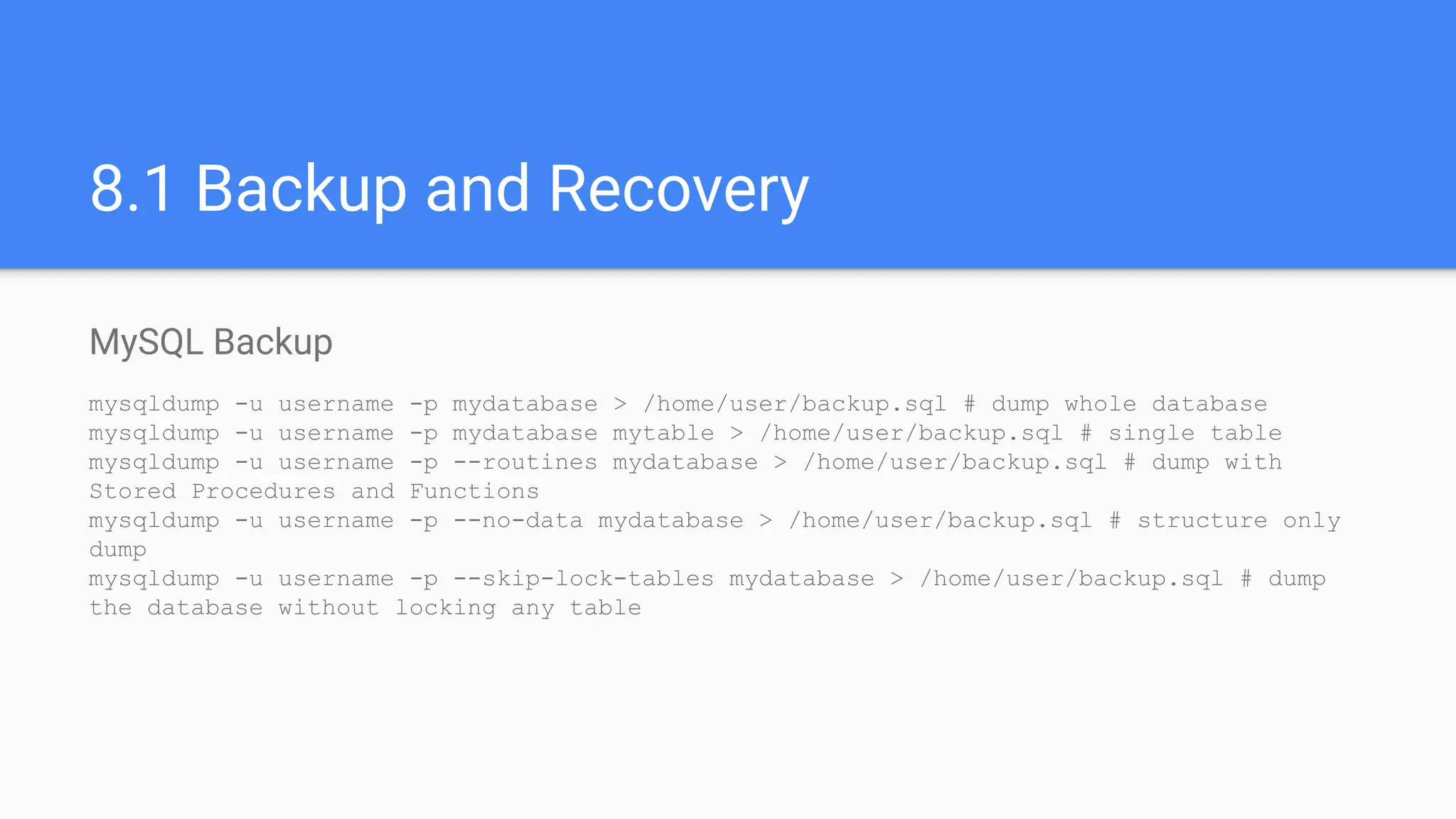 8.1 Backup and Recovery
MySQL Backup
mysqldump -u username -p mydatabase > /home/user/backup.sql # dump whole database
mysqldump -u username -p mydatabase mytable > /home/user/backup.sql # single table
mysqldump -u username -p --routines mydatabase > /home/user/backup.sql # dump with
Stored Procedures and Functions
mysqldump -u username -p --no-data mydatabase > /home/user/backup.sql # structure only
dump
mysqldump -u username -p --skip-lock-tables mydatabase > /home/user/backup.sql # dump
the database without locking any table
 