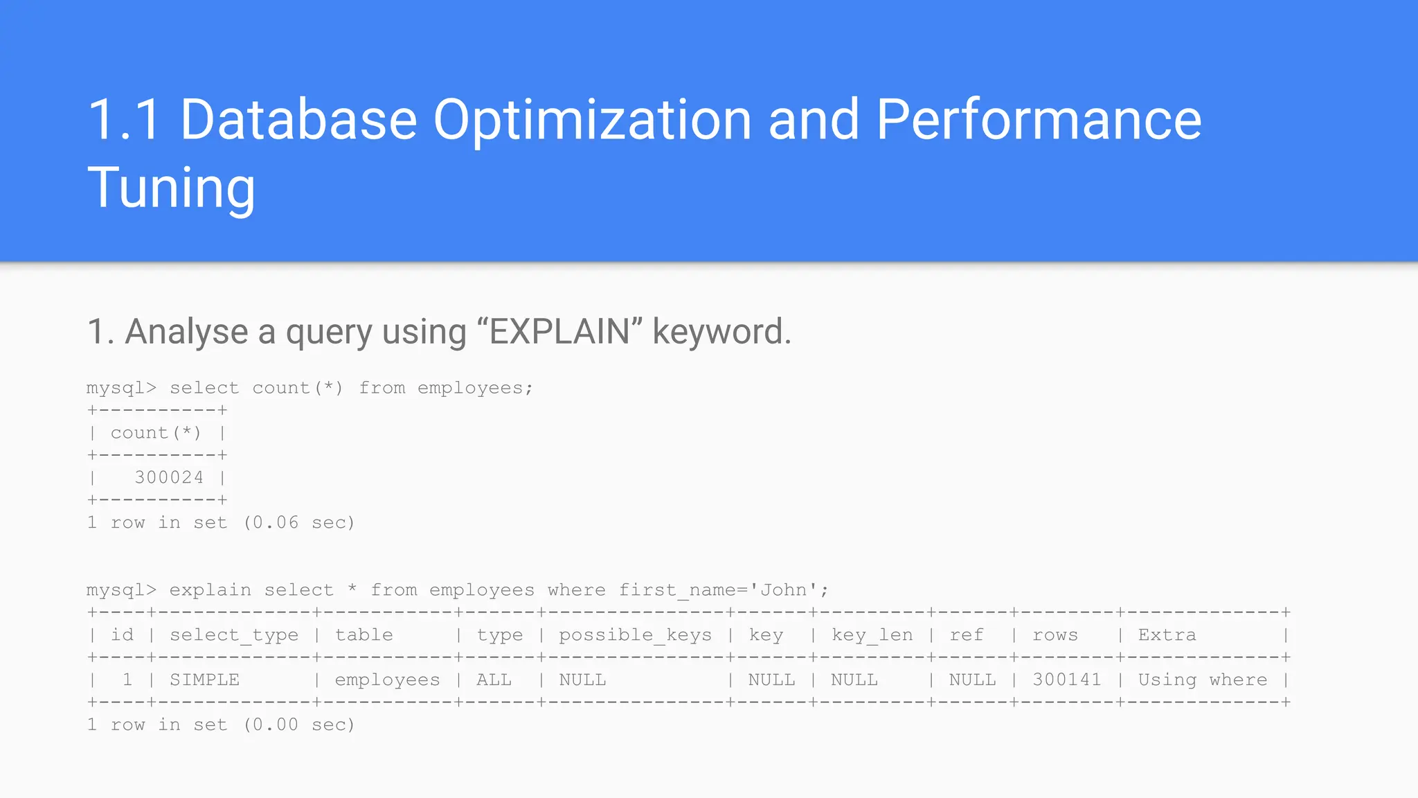 1.1 Database Optimization and Performance
Tuning
1. Analyse a query using “EXPLAIN” keyword.
mysql> select count(*) from employees;
+----------+
| count(*) |
+----------+
| 300024 |
+----------+
1 row in set (0.06 sec)
mysql> explain select * from employees where first_name='John';
+----+-------------+-----------+------+---------------+------+---------+------+--------+-------------+
| id | select_type | table | type | possible_keys | key | key_len | ref | rows | Extra |
+----+-------------+-----------+------+---------------+------+---------+------+--------+-------------+
| 1 | SIMPLE | employees | ALL | NULL | NULL | NULL | NULL | 300141 | Using where |
+----+-------------+-----------+------+---------------+------+---------+------+--------+-------------+
1 row in set (0.00 sec)
 