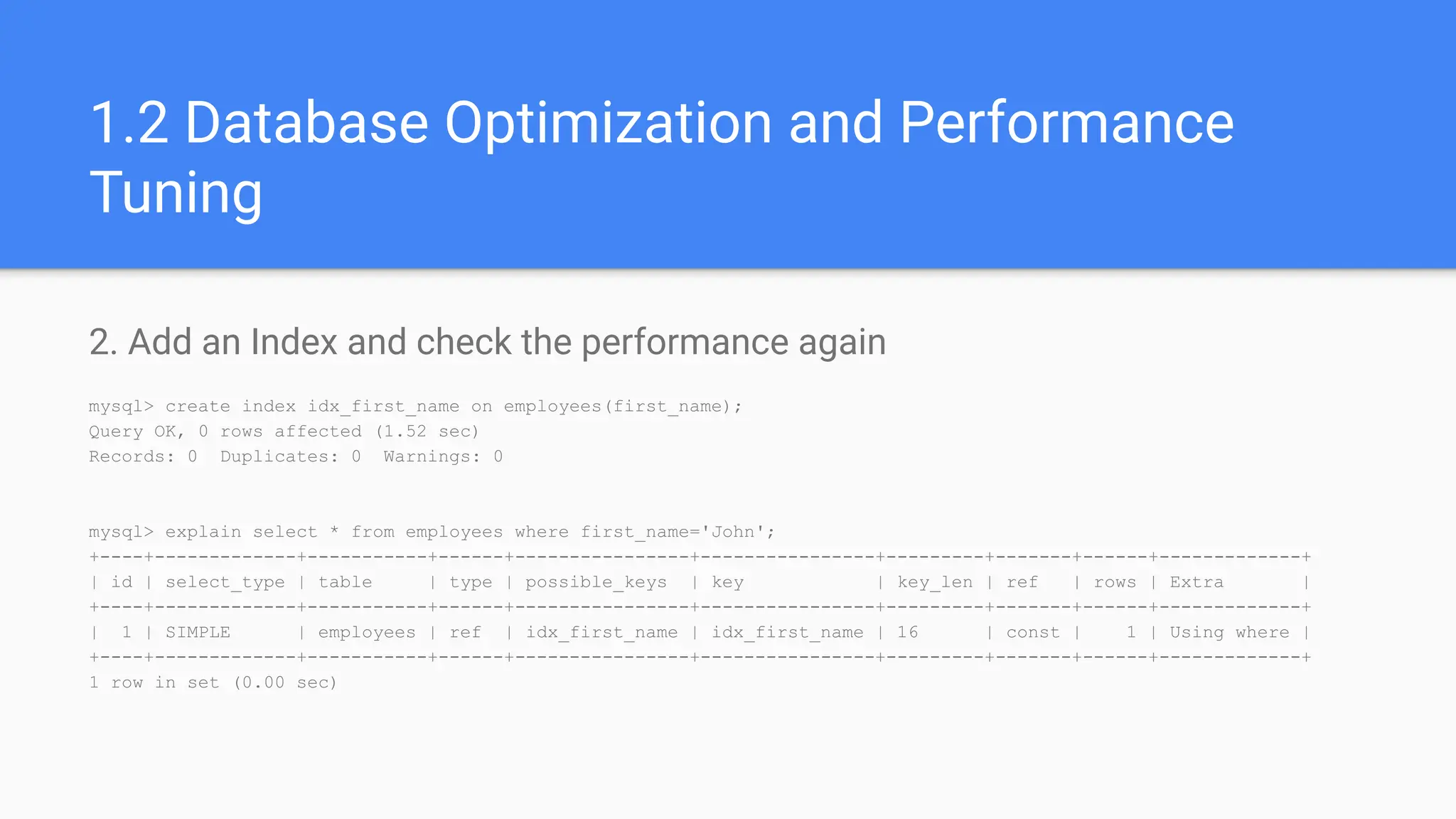 1.2 Database Optimization and Performance
Tuning
2. Add an Index and check the performance again
mysql> create index idx_first_name on employees(first_name);
Query OK, 0 rows affected (1.52 sec)
Records: 0 Duplicates: 0 Warnings: 0
mysql> explain select * from employees where first_name='John';
+----+-------------+-----------+------+----------------+----------------+---------+-------+------+-------------+
| id | select_type | table | type | possible_keys | key | key_len | ref | rows | Extra |
+----+-------------+-----------+------+----------------+----------------+---------+-------+------+-------------+
| 1 | SIMPLE | employees | ref | idx_first_name | idx_first_name | 16 | const | 1 | Using where |
+----+-------------+-----------+------+----------------+----------------+---------+-------+------+-------------+
1 row in set (0.00 sec)
 
