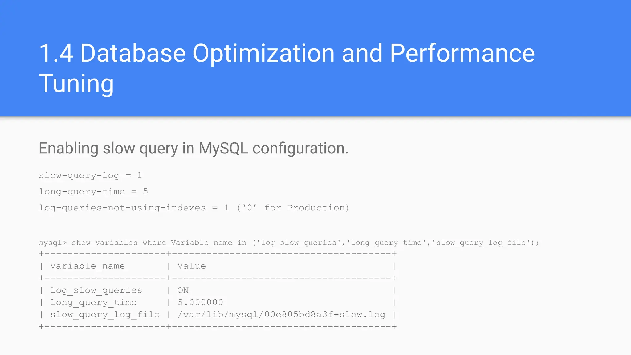 1.4 Database Optimization and Performance
Tuning
Enabling slow query in MySQL conﬁguration.
slow-query-log = 1
long-query-time = 5
log-queries-not-using-indexes = 1 (‘0’ for Production)
mysql> show variables where Variable_name in ('log_slow_queries','long_query_time','slow_query_log_file');
+---------------------+--------------------------------------+
| Variable_name | Value |
+---------------------+--------------------------------------+
| log_slow_queries | ON |
| long_query_time | 5.000000 |
| slow_query_log_file | /var/lib/mysql/00e805bd8a3f-slow.log |
+---------------------+--------------------------------------+
 