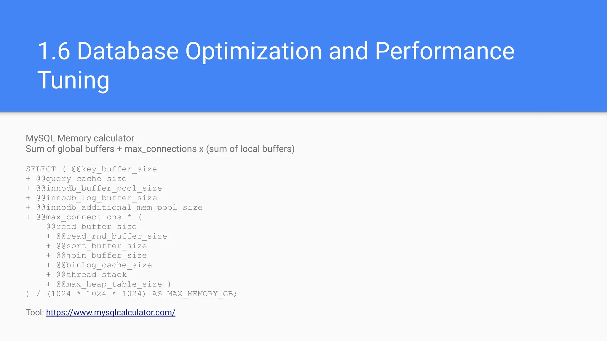 MySQL Memory calculator
Sum of global buffers + max_connections x (sum of local buffers)
SELECT ( @@key_buffer_size
+ @@query_cache_size
+ @@innodb_buffer_pool_size
+ @@innodb_log_buffer_size
+ @@innodb_additional_mem_pool_size
+ @@max_connections * (
@@read_buffer_size
+ @@read_rnd_buffer_size
+ @@sort_buffer_size
+ @@join_buffer_size
+ @@binlog_cache_size
+ @@thread_stack
+ @@max_heap_table_size )
) / (1024 * 1024 * 1024) AS MAX_MEMORY_GB;
Tool: https://www.mysqlcalculator.com/
1.6 Database Optimization and Performance
Tuning
 