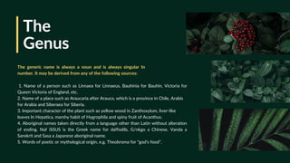 The
Genus
1. Name of a person such as Linnaea for Linnaeus, Bauhinia for Bauhin, Victoria for
Queen Victoria of England, etc.
2. Name of a place such as Araucaria after Arauco, which is a province in Chile, Arabis
for Arabia and Siberaea for Siberia.
3. Important character of the plant such as yellow wood in Zanthoxylum, liver-like
leaves In Hepatica, marshy habit of Hygrophila and spiny fruit of Acanthus.
4. Aboriginal names taken directly from a language other than Latin without alteration
of ending. Naf iSSUS is the Greek name for daffodils, G/nkgo a Chinese, Vanda a
Sanskrit and Sasa a Japanese aboriginal name.
5. Words of poetic or mythological origin, e.g. Theobroma for "god's food".
The generic name is always a noun and is always singular In
number. It may be derived from any of the following sources:
 