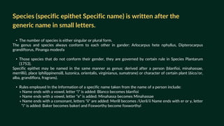 • The number of species is either singular or plural form.
The genus and species always conform to each other in gander: Arlocarpus hete nphyllus, Dipterocarpus
grandiftorus, Pinanga modesfa
• Those species that do not conform their gender, they are governed by certain rule in Species Plantarum
(1753).
Specific epithet may be named in the same manner as genus: derived after a person (blanfioi, minahassae,
merrillii), place Iphilippinensi8, luzonica, orientalis, virginianus, sumatrane) or character of certain plant (6ico/or,
alba, grandiflora, fragrans).
• Rules employed In the Information of a specific name taken from the name of a person include:
» Name ends with a vowel, letter "i" is added: Blanco becomes blanfioi
» Name ends with a vowel, letter “e" is added: Minahassa becomes Minahassae
» Name ends with a consonant, letters "ii" are added: Merill becomes /Ueril/ii Name ends with er or y, letter
a “i" is added: Baker becomes bakeri and Foxworthy become foxworthyi
Species (specific epithet Specific name) is written after the
generic name in small letters.
 