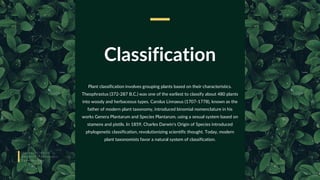 Classification
Plant classification involves grouping plants based on their characteristics.
Theophrastus (372-287 B.C.) was one of the earliest to classify about 480 plants
into woody and herbaceous types. Carolus Linnaeus (1707-1778), known as the
father of modern plant taxonomy, introduced binomial nomenclature in his
works Genera Plantarum and Species Plantarum, using a sexual system based on
stamens and pistils. In 1859, Charles Darwin's Origin of Species introduced
phylogenetic classification, revolutionizing scientific thought. Today, modern
plant taxonomists favor a natural system of classification.
I n t r o d u c t i o n t o
A d v a n c e T a x o n o m i c
T e r m i n o l o g y
 