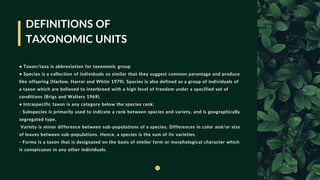 DEFINITIONS OF
TAXONOMIC UNITS
• Taxon/taxa is abbreviation for taxonomic group
• Species is a collection of individuals so similar that they suggest common parentage and produce
like offspring (Harlow, Harrar and White 1979). Species is also defined as a group of individuals of
a taxon which are believed to interbreed with a high level of freedom under a specified set of
conditions (Brigs and Walters 1969).
• lntraspecific taxon is any category below the species rank:
- Subspecies is primarily used to indicate a rank between species and variety, and is geographically
segregated type.
Variety is minor difference between sub-populations of a species. Differences in color and/or size
of leaves between sub-populations. Hence, a species is the sum of its varieties.
- Forma is a taxon that is designated on the basis of similar form or morphological character which
is conspicuous in any other individuals.
 