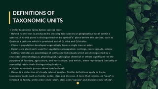 DEFINITIONS OF
TAXONOMIC UNITS
• Other taxonomic ranks below species level
- Hybrid is one that is produced by crossing two species or geographical races within a
species. A hybrid plant is distinguished on by symbol“x" place before the species, such as
Quercus x jackiana which is produced out of Q. alba and Q bicolor.
- Clone is population developed vegetatively from a single tree or ortet.
- Ramets are plant parts used for vegetative propagation: cuttings, roots sprouts, scions.
- Cultivar denotes an assemblage of cultivated individuals which are distinguished by a
characters (morphological, physiological, cytological chemical or other) significant for the
purposes of forestry, agriculture, and horticulture, and which , when reproduced (sexually or
asexually) retain their distinguishing feature.
• Higher taxonomic groups above species level:
- Genus is a collection of closely related species. Similar definitions apply to higher
taxonomic ranks such as family, order, class and division. A term that terminates ”ceas* is
referred to family, while order ends “ales"; class ends “opsida” and division ends ”phyta".
 