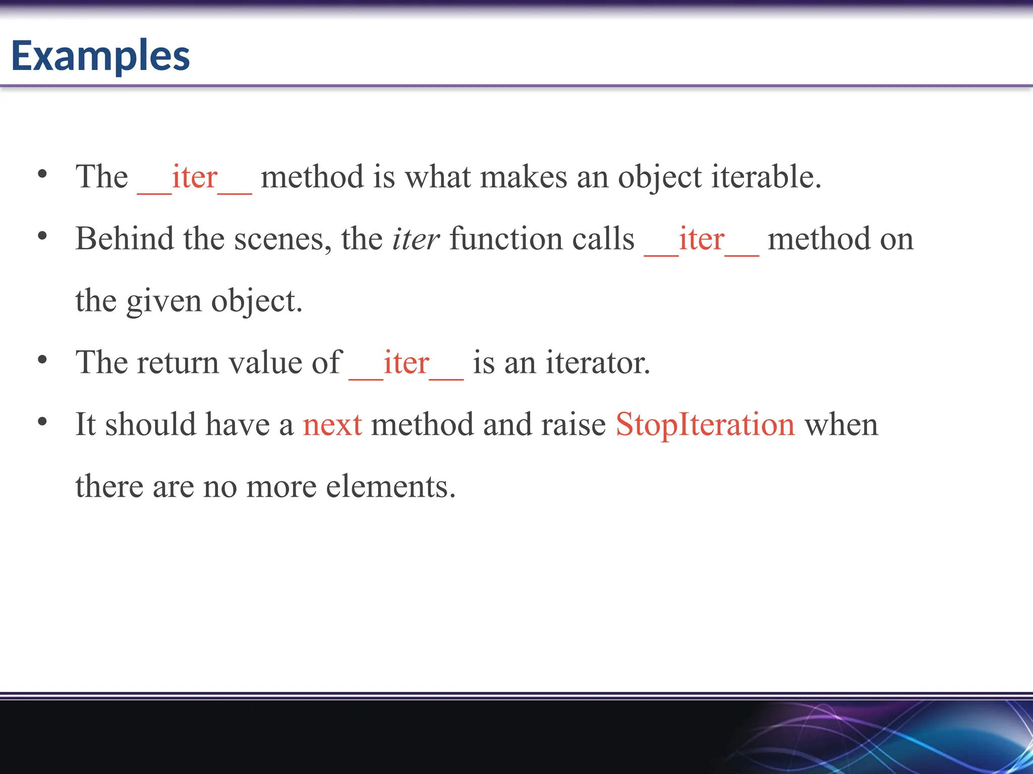 Examples
• The __iter__ method is what makes an object iterable.
• Behind the scenes, the iter function calls __iter__ method on
the given object.
• The return value of __iter__ is an iterator.
• It should have a next method and raise StopIteration when
there are no more elements.
 