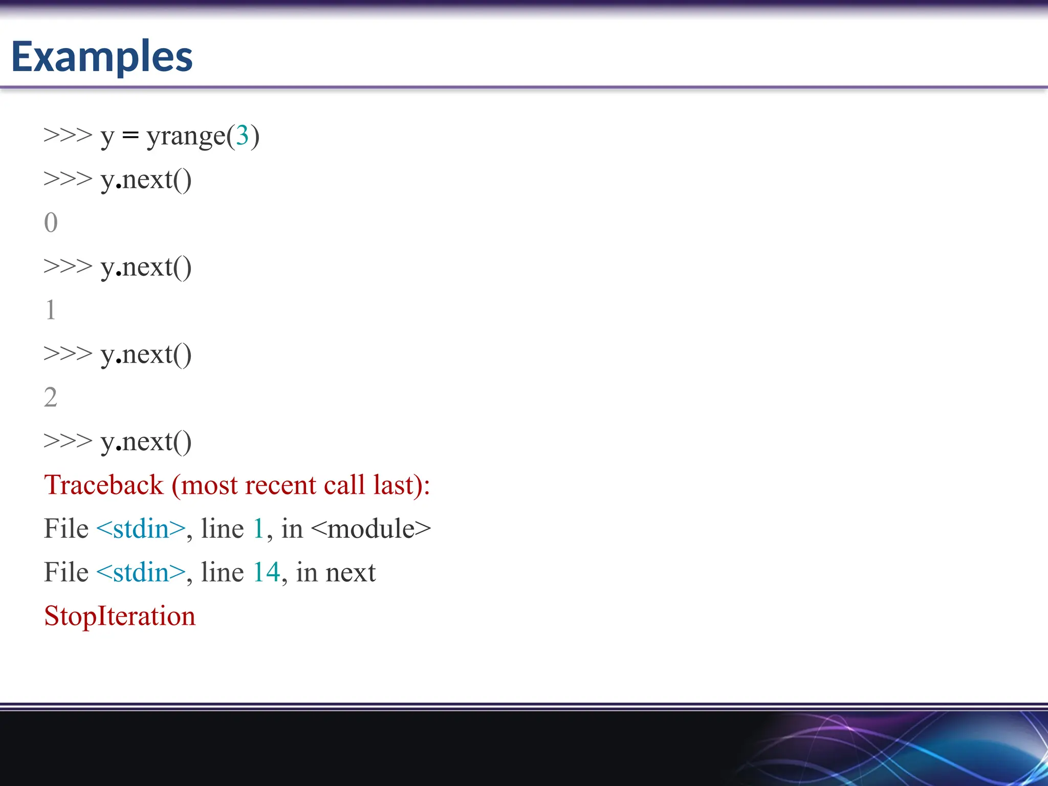 Examples
>>> y = yrange(3)
>>> y.next()
0
>>> y.next()
1
>>> y.next()
2
>>> y.next()
Traceback (most recent call last):
File <stdin>, line 1, in <module>
File <stdin>, line 14, in next
StopIteration
 