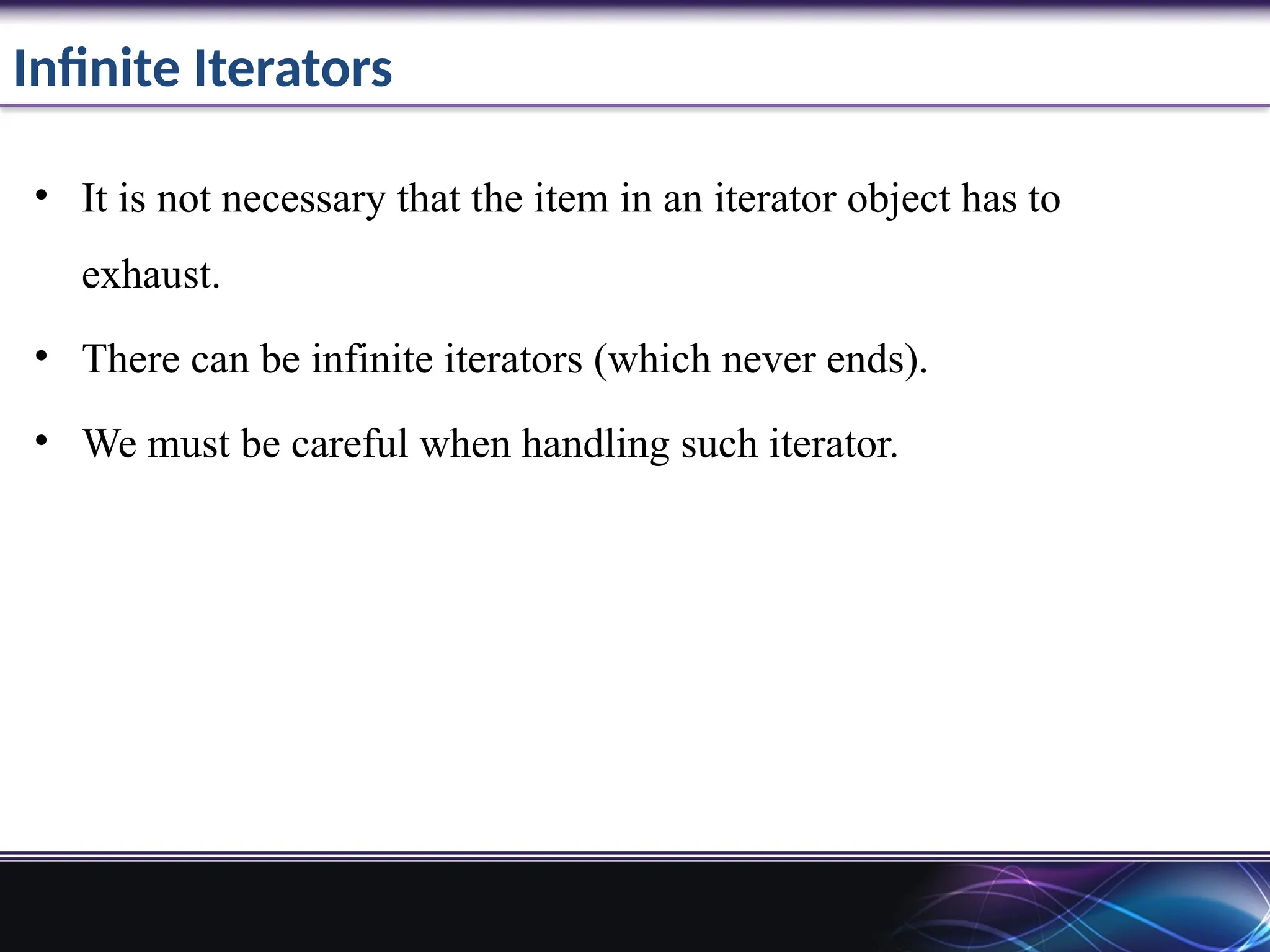 Infinite Iterators
• It is not necessary that the item in an iterator object has to
exhaust.
• There can be infinite iterators (which never ends).
• We must be careful when handling such iterator.
 