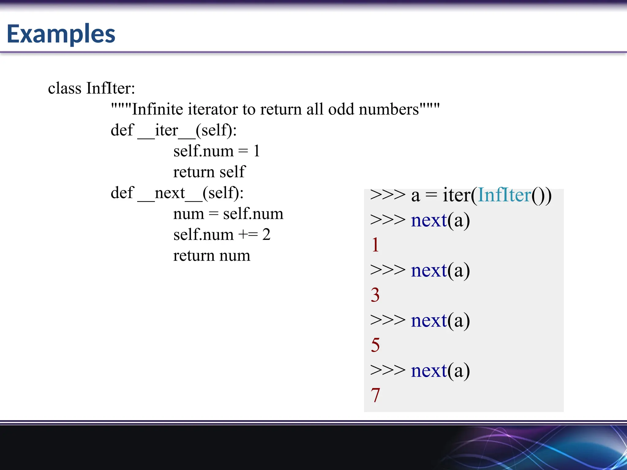 Examples
>>> a = iter(InfIter())
>>> next(a)
1
>>> next(a)
3
>>> next(a)
5
>>> next(a)
7
class InfIter:
"""Infinite iterator to return all odd numbers"""
def __iter__(self):
self.num = 1
return self
def __next__(self):
num = self.num
self.num += 2
return num
 