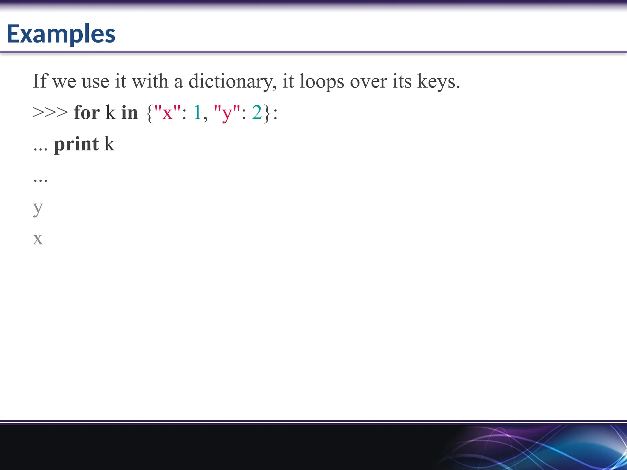 Examples
If we use it with a dictionary, it loops over its keys.
>>> for k in {"x": 1, "y": 2}:
... print k
...
y
x
 
