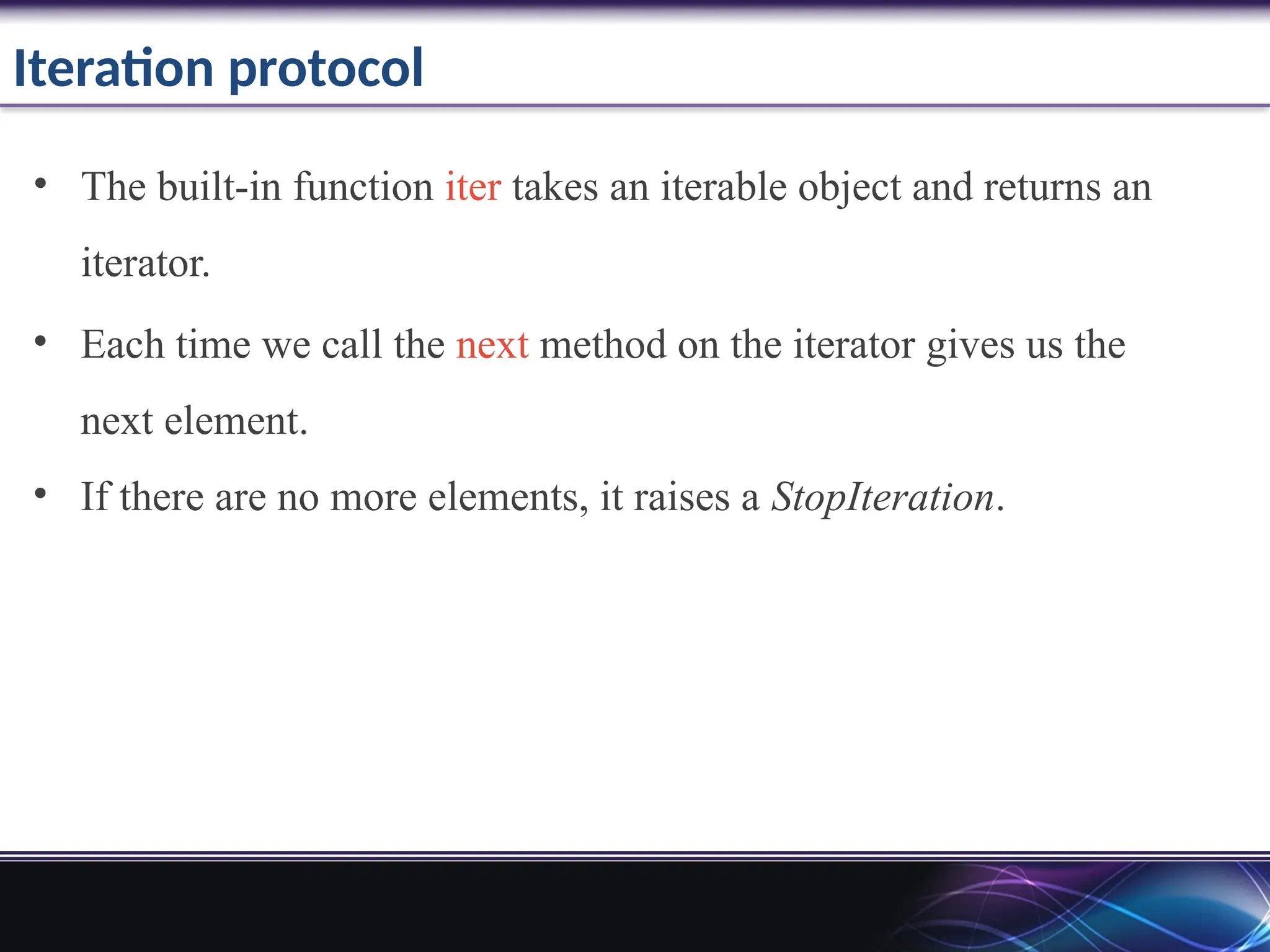 Iteration protocol
• The built-in function iter takes an iterable object and returns an
iterator.
• Each time we call the next method on the iterator gives us the
next element.
• If there are no more elements, it raises a StopIteration.
 