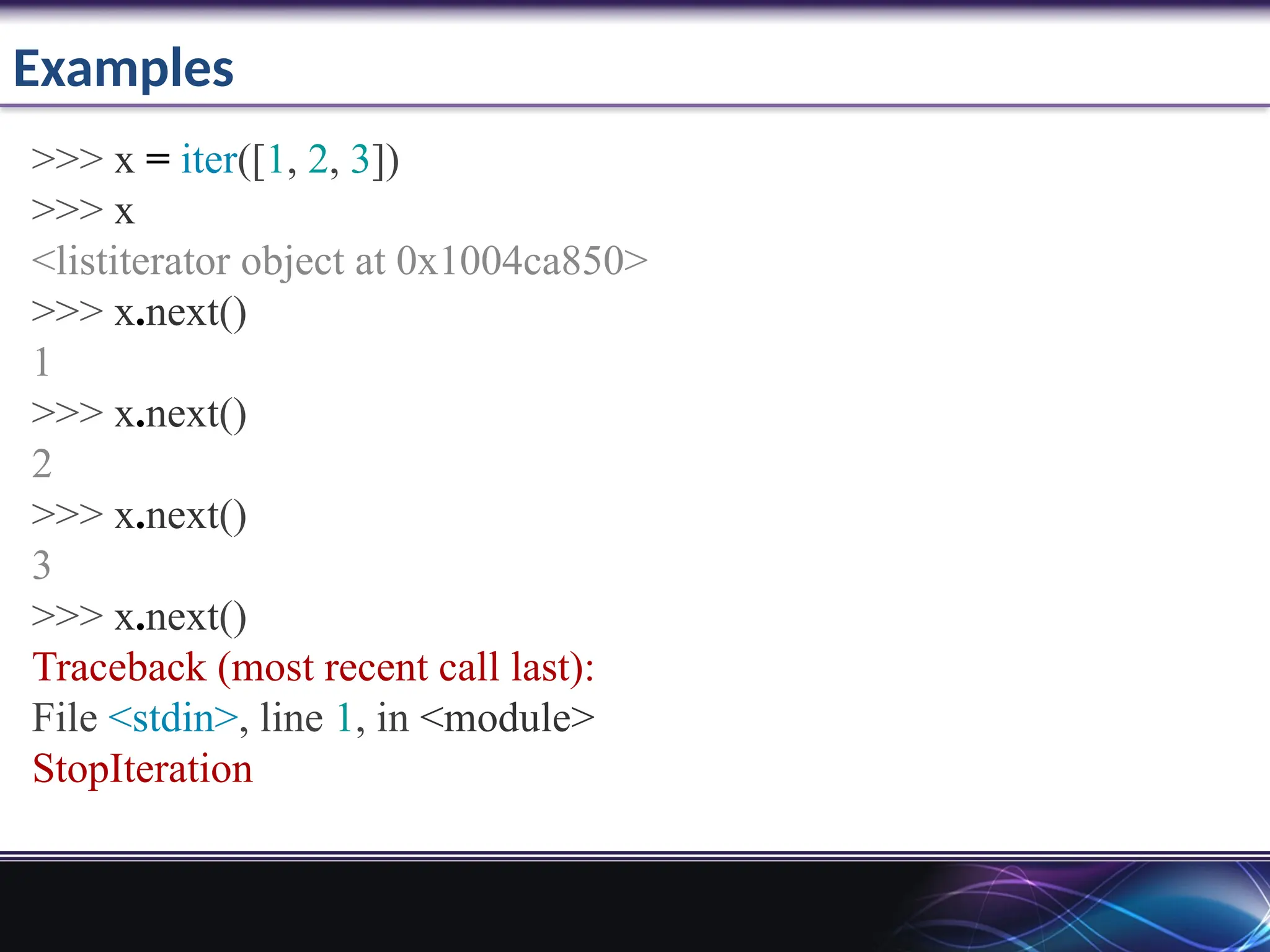 Examples
>>> x = iter([1, 2, 3])
>>> x
<listiterator object at 0x1004ca850>
>>> x.next()
1
>>> x.next()
2
>>> x.next()
3
>>> x.next()
Traceback (most recent call last):
File <stdin>, line 1, in <module>
StopIteration
 