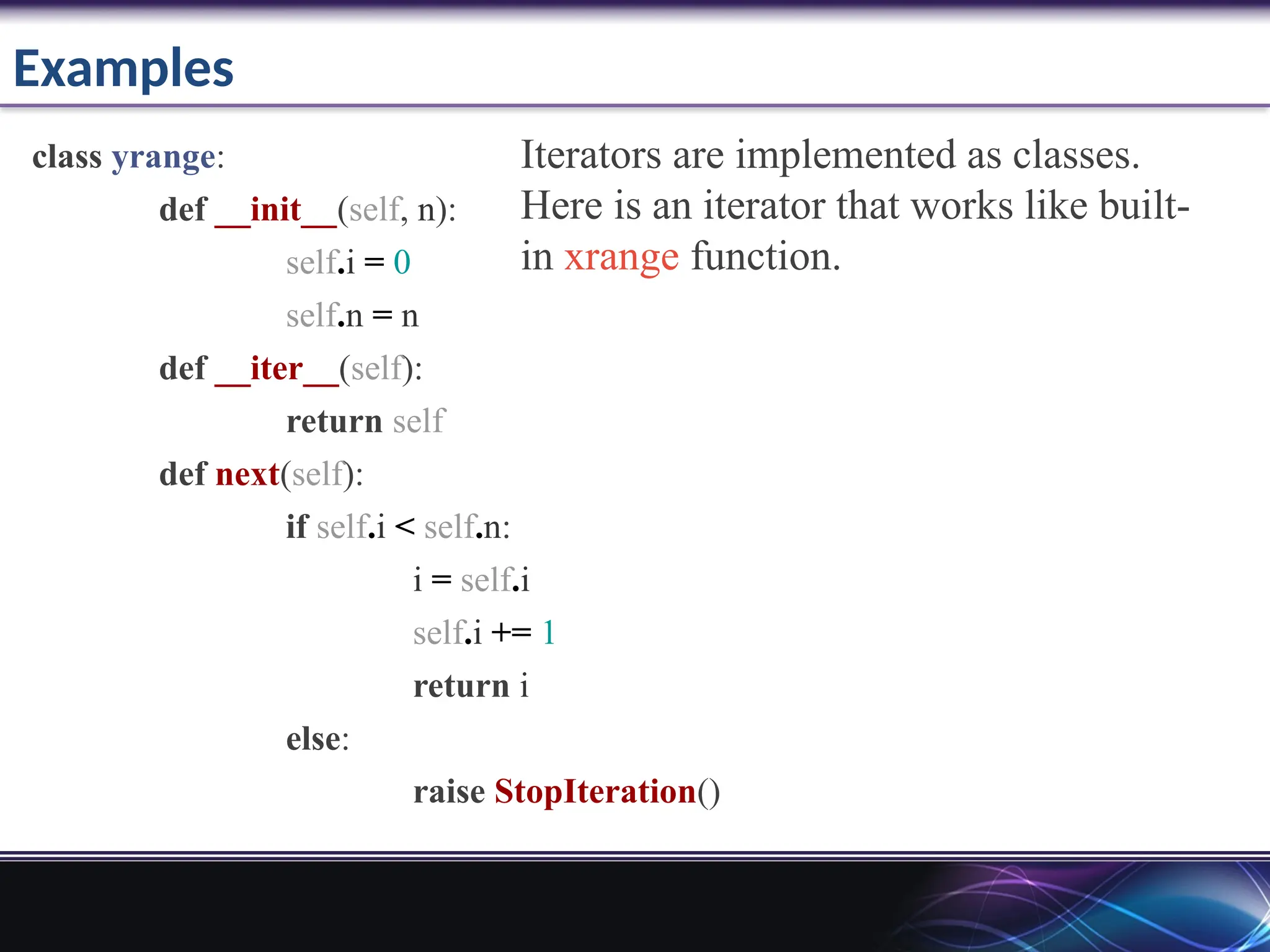 Examples
class yrange:
def __init__(self, n):
self.i = 0
self.n = n
def __iter__(self):
return self
def next(self):
if self.i < self.n:
i = self.i
self.i += 1
return i
else:
raise StopIteration()
Iterators are implemented as classes.
Here is an iterator that works like built-
in xrange function.
 