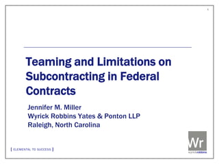 1




Teaming and Limitations on
Subcontracting in Federal
Contracts
Jennifer M. Miller
Wyrick Robbins Yates & Ponton LLP
Raleigh, North Carolina
 