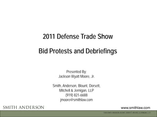 2011 Defense Trade Show

Bid Protests and Debriefings

             Presented By:
        Jackson Wyatt Moore, Jr.

     Smith, Anderson, Blount, Dorsett,
         Mitchell & Jernigan, LLP
             (919) 821-6688
          jmoore@smithlaw.com

                                                                 www.smithlaw.com
                                         ©2010 SMITH, ANDERSON, BLOUNT, DORSETT, MITCHELL & JERNIGAN, L.L.P.
 