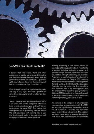 So SMEs can’t build content?                          Building e-learning is not solely reliant on
                                                      knowledge of the subject matter. A mix of skills
                                                      is required, including instructional design and
I believe that what Maise, Ward and other             graphical design. Technical expertise is also often
proponents of rapid e-learning are driving at is      required too, although is becoming less essential.
that SMEs can develop their own content and can       Proponents of rapid e-learning often dismiss the
generate courses that are world class ... given the   role of the Instructional Designer (ID), believing
right circumstances. However, there are several       that this role only serves to take knowledge from
barriers to creating the right circumstances.         the SME and drop it in the lap of the developer.
                                                      This is far from the truth – the ID is one of the
First, although many of the rapid e-learning tools    most important roles in any learning project and
are easy to use, if you don’t use a product for       this is not a skill that is easily or quickly mastered.
some time, it’s easy to forget how to make the        Asking an SME to master all of these skills as well
most of it.                                           as learning a development tool – in addition to
                                                      performing their day job – is a lot to ask!
Second, most projects will have different SMEs
– we work with clients’ companies where we            An example of the last point is a Competition
build several projects per year and rarely do we      Law course that we developed recently. The SME
come across the same SME. This means that             was also the Legal Counsel for our client – time
every project could potentially have to absorb        was at a premium. The SME was more than
the costs associated with learning how to use         happy to provide us with content. The problem
the development tools. In the authoring tool          was that it came across as an essay. Initially, the
category this overhead can be signiﬁcant.             SME would have been happy for this content to



4                                                     Advance, © Saffron Interactive 2007
 