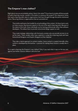 The Emperor’s new clothes?
Right about now you are probably asking “where’s the value?” If you have to employ all these people
to build e-learning courses, wouldn’t it be better to outsource the project? Our experience shows
that rapid e-learning adds value to organisations that have thought through the points mentioned
above. Recurring themes in organisations that are successful are:

       They build small teams that handle the actual building of the content. As these teams work
       on many courses, they become experts in the use of the rapid e-learning tools. Because of
       the nature of the tools, these individuals can be training professionals rather than software
       developers. This allows them to provide instructional design support as well.

       They create strategic relationships with third party vendors who can provide services on an
       ad hoc basis. These vendors often have expertise in using the e-learning tools and have
       Instructional Designers and Graphic Designers at their disposal.

       They take a hybrid approach to content creation. Some content is created internally, other
       content is developed by third parties – a process for making these choices is usually also in
       place.

So is rapid e-learning the Emperor’s new clothes? Only if you read what it says on the box and,
against your better instincts, believe it all to be true!




6                                                        Advance, © Saffron Interactive 2007
 