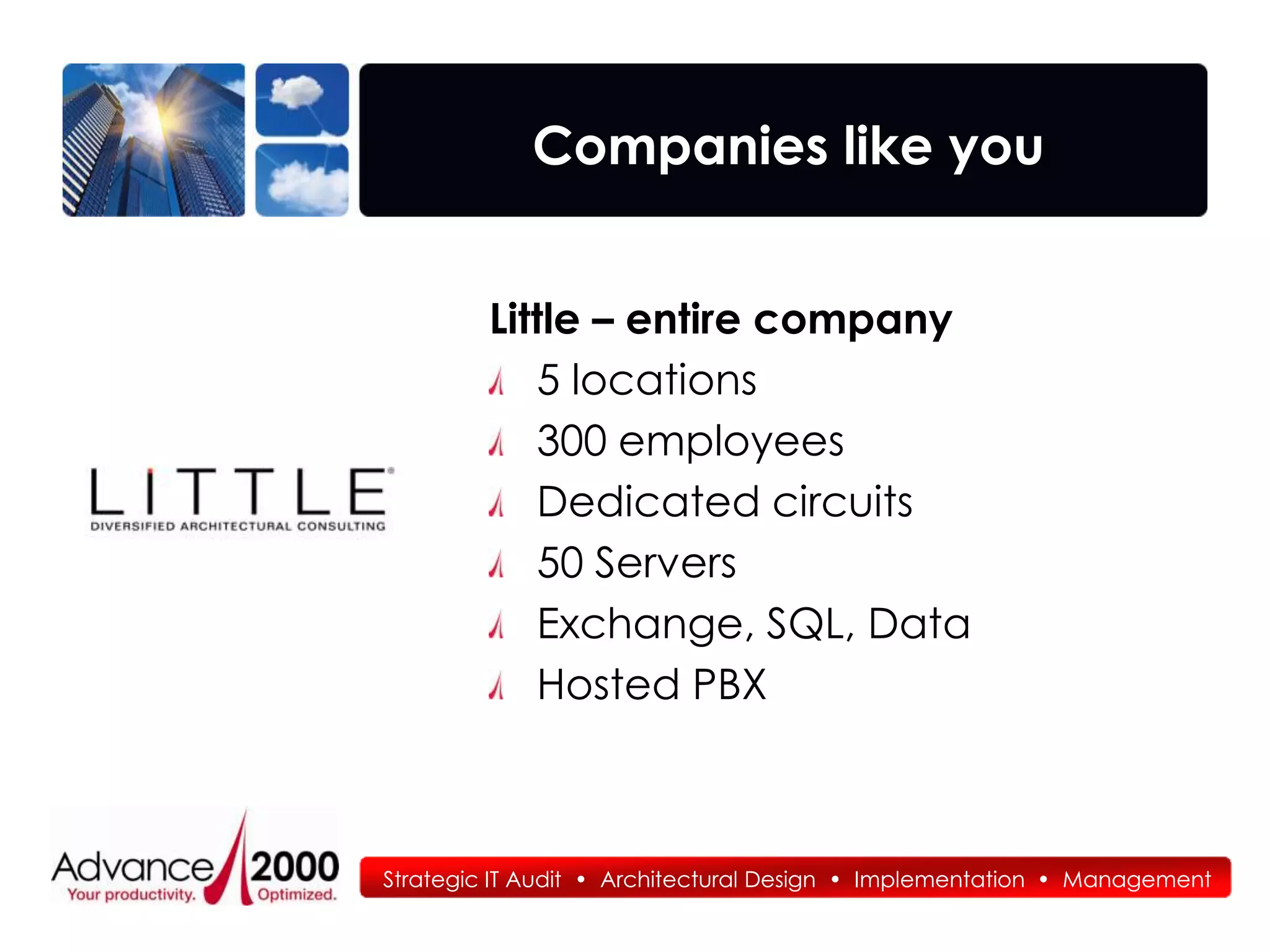 Companies like you


         Little – entire company
            5 locations
            300 employees
            Dedicated circuits
            50 Servers
            Exchange, SQL, Data
            Hosted PBX



Strategic IT Audit • Architectural Design • Implementation • Management
 