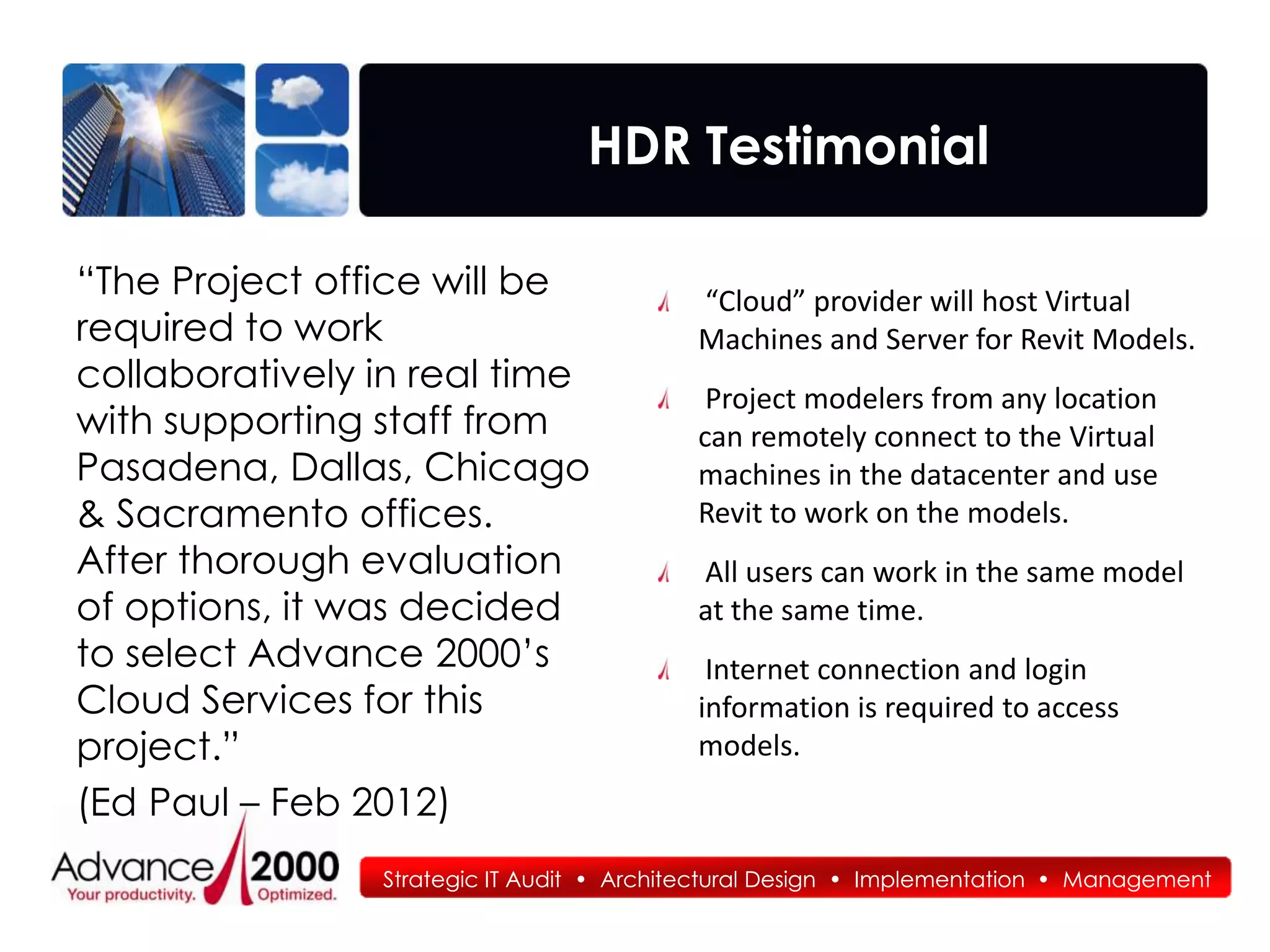 HDR Testimonial

“The Project office will be               “Cloud” provider will host Virtual
required to work                          Machines and Server for Revit Models.
collaboratively in real time
                                           Project modelers from any location
with supporting staff from                can remotely connect to the Virtual
Pasadena, Dallas, Chicago                 machines in the datacenter and use
& Sacramento offices.                     Revit to work on the models.
After thorough evaluation                 All users can work in the same model
of options, it was decided                at the same time.
to select Advance 2000’s                   Internet connection and login
Cloud Services for this                   information is required to access
project.”                                 models.
(Ed Paul – Feb 2012)
                Strategic IT Audit • Architectural Design • Implementation • Management
 