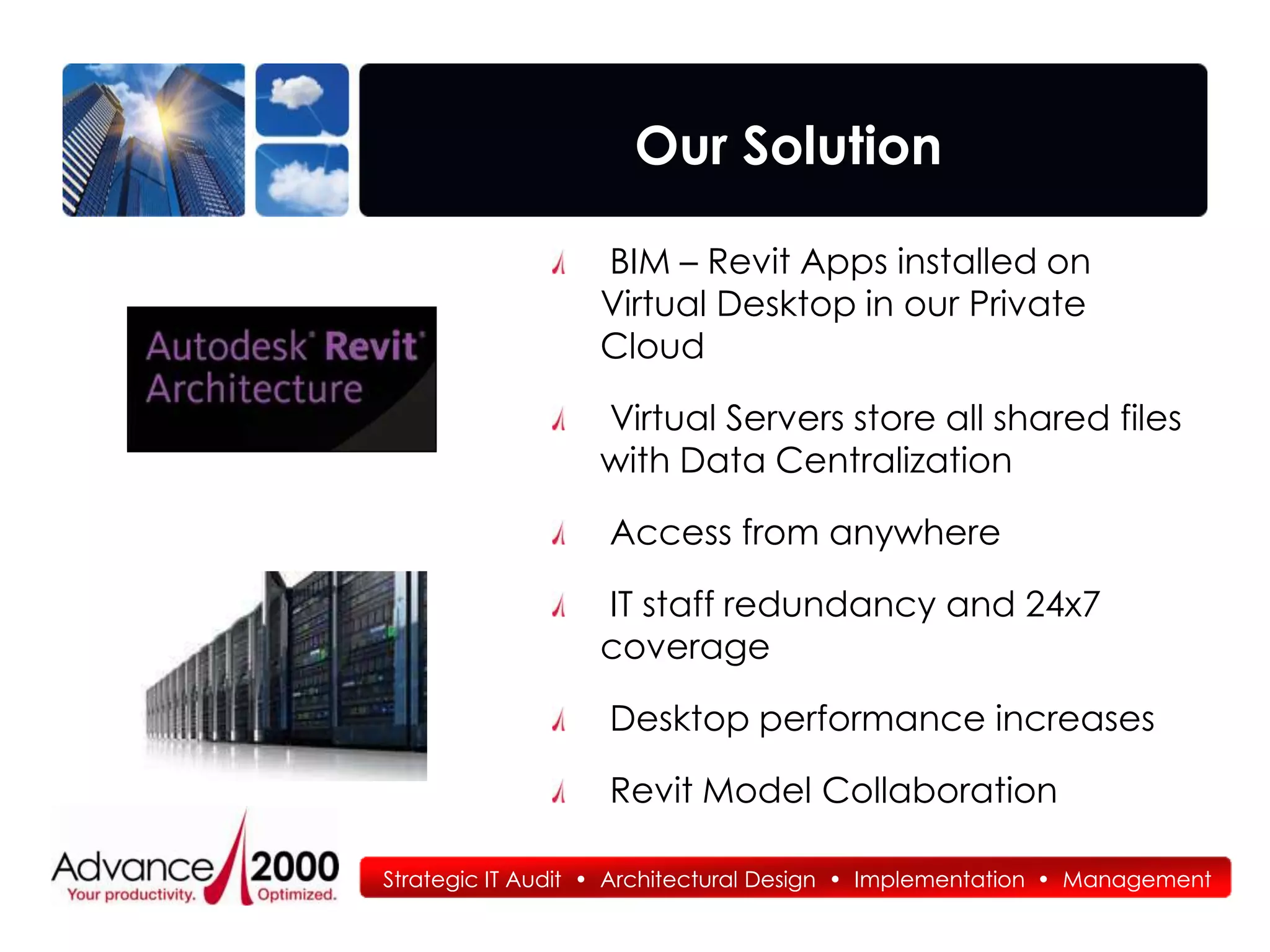 Our Solution

                  BIM – Revit Apps installed on
                  Virtual Desktop in our Private
                  Cloud

                  Virtual Servers store all shared files
                  with Data Centralization

                   Access from anywhere

                  IT staff redundancy and 24x7
                  coverage

                   Desktop performance increases

                   Revit Model Collaboration

Strategic IT Audit • Architectural Design • Implementation • Management
 