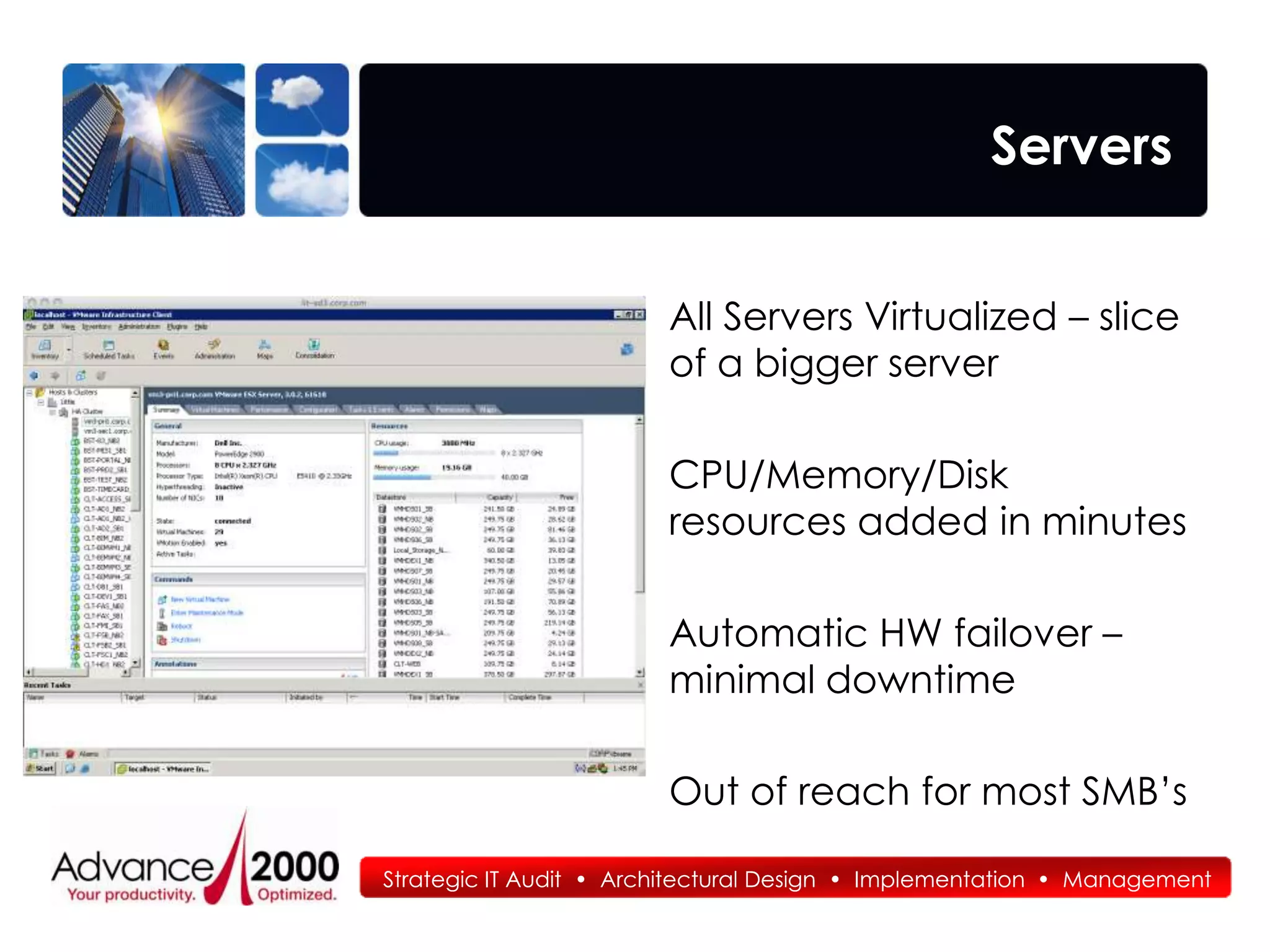 Servers


                        All Servers Virtualized – slice
                        of a bigger server

                        CPU/Memory/Disk
                        resources added in minutes

                        Automatic HW failover –
                        minimal downtime

                        Out of reach for most SMB’s

Strategic IT Audit • Architectural Design • Implementation • Management
 