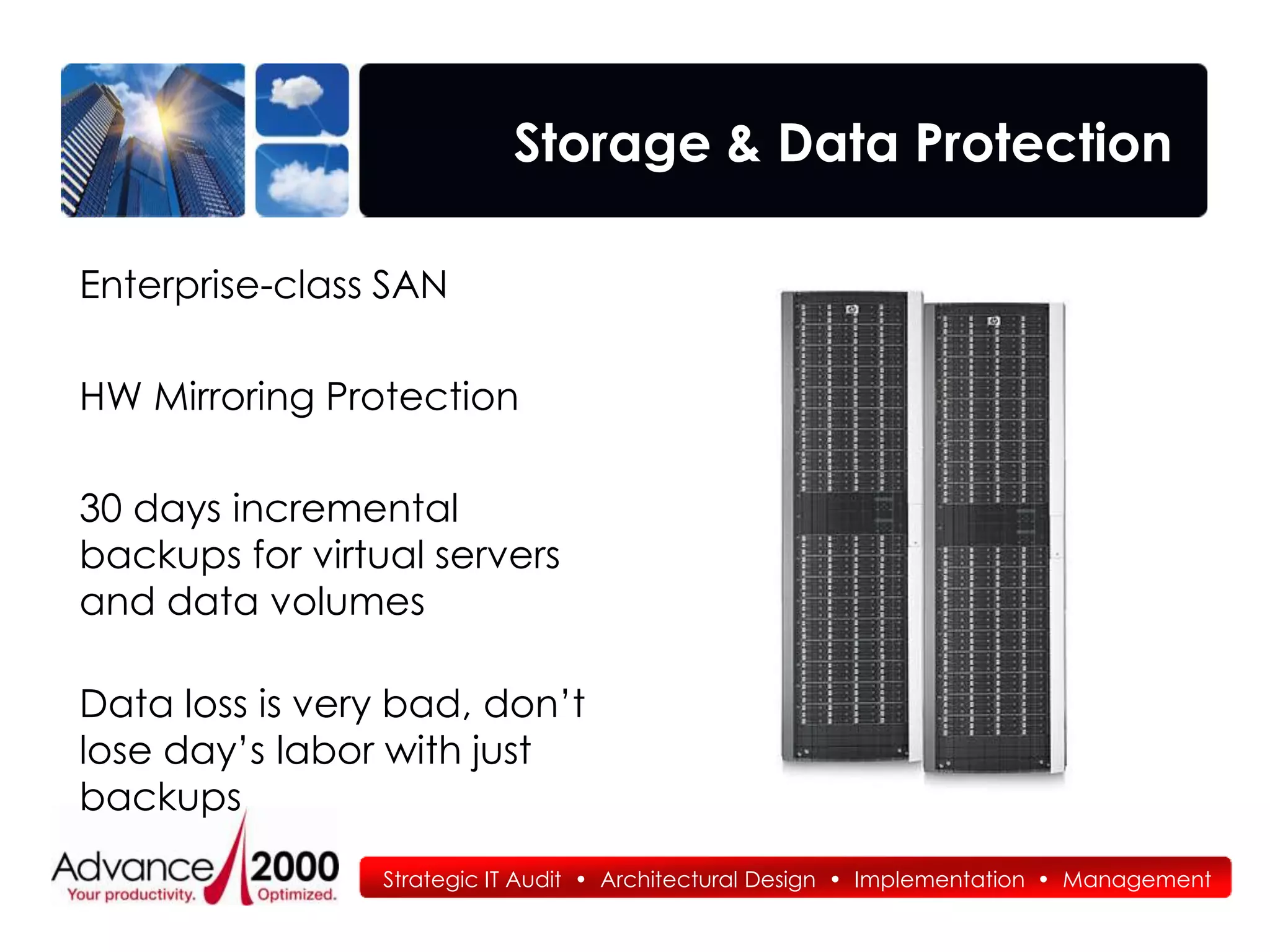 Storage & Data Protection

Enterprise-class SAN

HW Mirroring Protection

30 days incremental
backups for virtual servers
and data volumes

Data loss is very bad, don’t
lose day’s labor with just
backups
                 Strategic IT Audit • Architectural Design • Implementation • Management
 