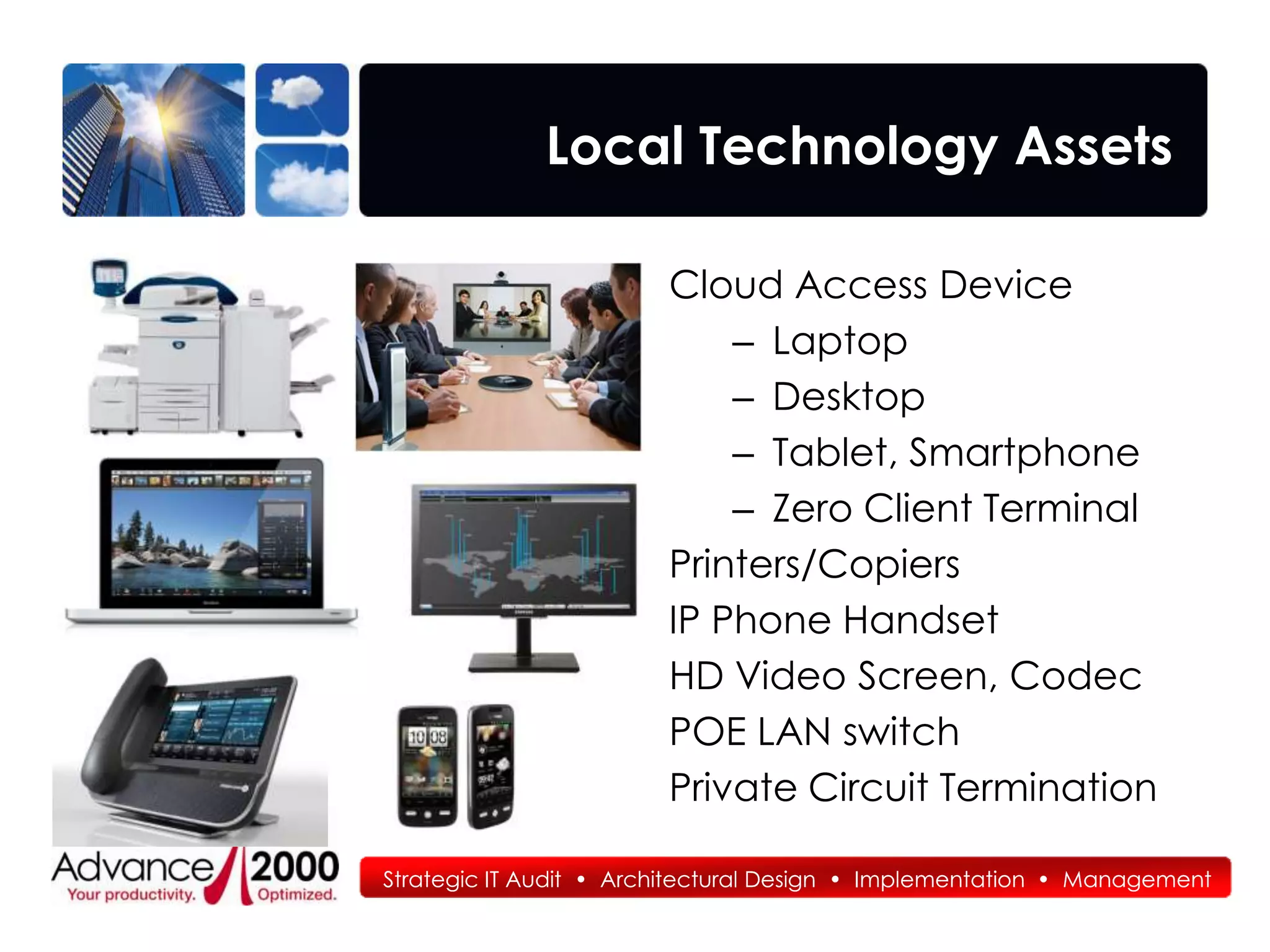 Local Technology Assets

                        Cloud Access Device
                            – Laptop
                            – Desktop
                            – Tablet, Smartphone
                            – Zero Client Terminal
                        Printers/Copiers
                        IP Phone Handset
                        HD Video Screen, Codec
                        POE LAN switch
                        Private Circuit Termination

Strategic IT Audit • Architectural Design • Implementation • Management
 