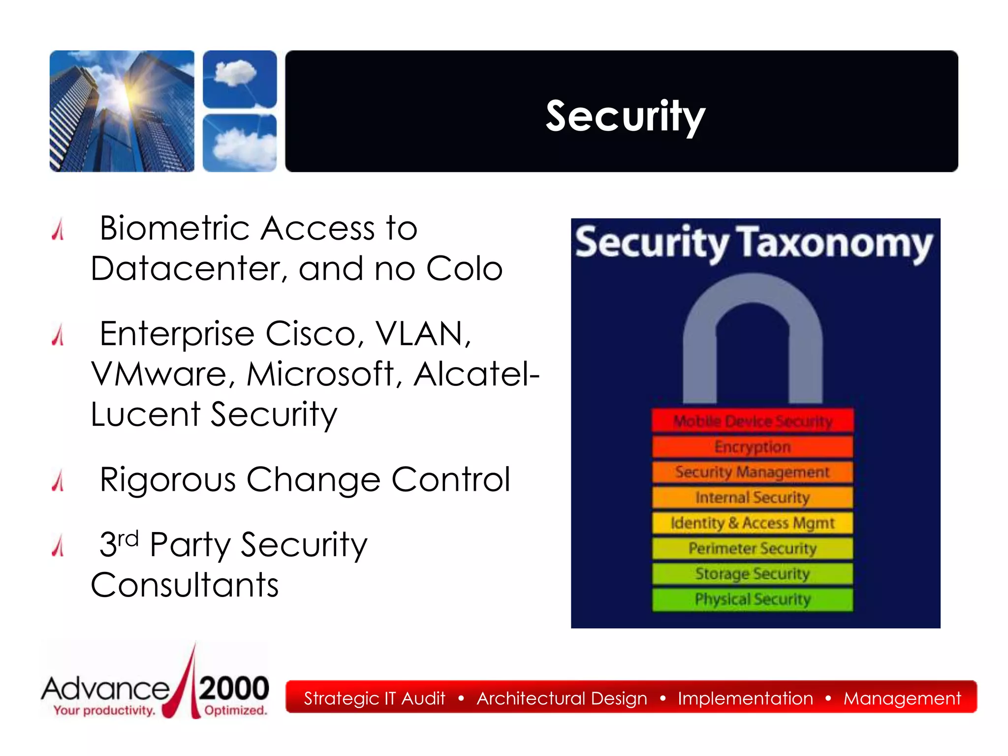 Security

Biometric Access to
Datacenter, and no Colo
 Enterprise Cisco, VLAN,
VMware, Microsoft, Alcatel-
Lucent Security
Rigorous Change Control
3rd Party Security
Consultants


             Strategic IT Audit • Architectural Design • Implementation • Management
 