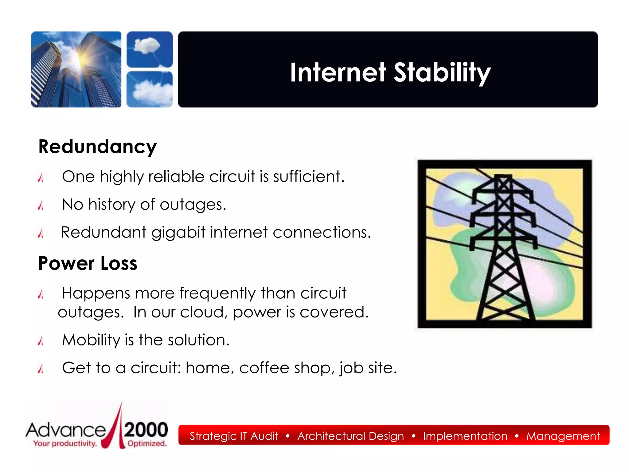 Internet Stability

Redundancy
  One highly reliable circuit is sufficient.
  No history of outages.
  Redundant gigabit internet connections.

Power Loss
 Happens more frequently than circuit
 outages. In our cloud, power is covered.
  Mobility is the solution.
  Get to a circuit: home, coffee shop, job site.



                     Strategic IT Audit • Architectural Design • Implementation • Management
 