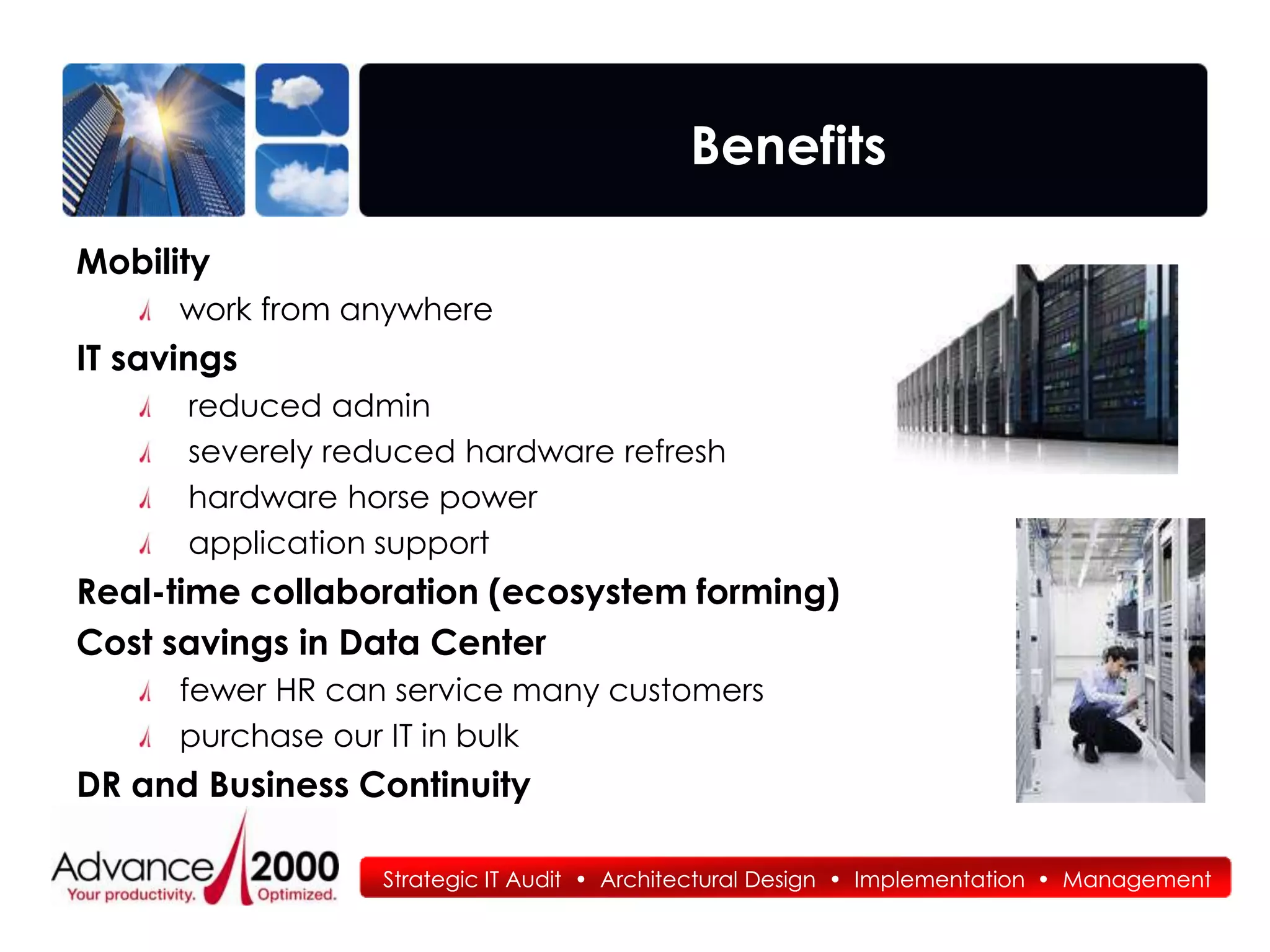 Benefits

Mobility
      work from anywhere
IT savings
      reduced admin
      severely reduced hardware refresh
      hardware horse power
      application support
Real-time collaboration (ecosystem forming)
Cost savings in Data Center
      fewer HR can service many customers
      purchase our IT in bulk
DR and Business Continuity

                  Strategic IT Audit • Architectural Design • Implementation • Management
 