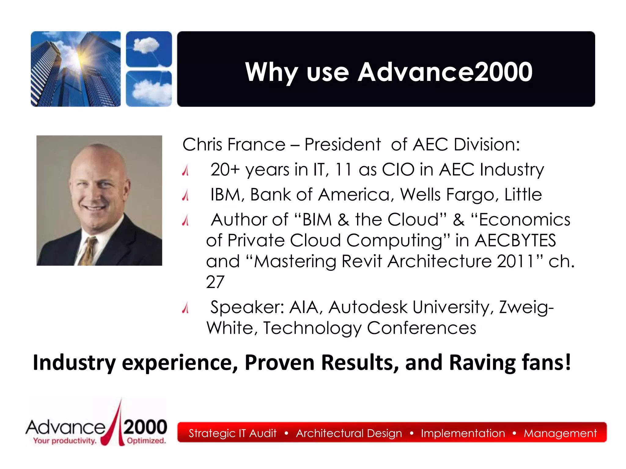 Why use Advance2000

              Chris France – President of AEC Division:
                 20+ years in IT, 11 as CIO in AEC Industry
                 IBM, Bank of America, Wells Fargo, Little
                 Author of “BIM & the Cloud” & “Economics
                of Private Cloud Computing” in AECBYTES
                and “Mastering Revit Architecture 2011” ch.
                27
                 Speaker: AIA, Autodesk University, Zweig-
                White, Technology Conferences

Industry experience, Proven Results, and Raving fans!

               Strategic IT Audit • Architectural Design • Implementation • Management
 