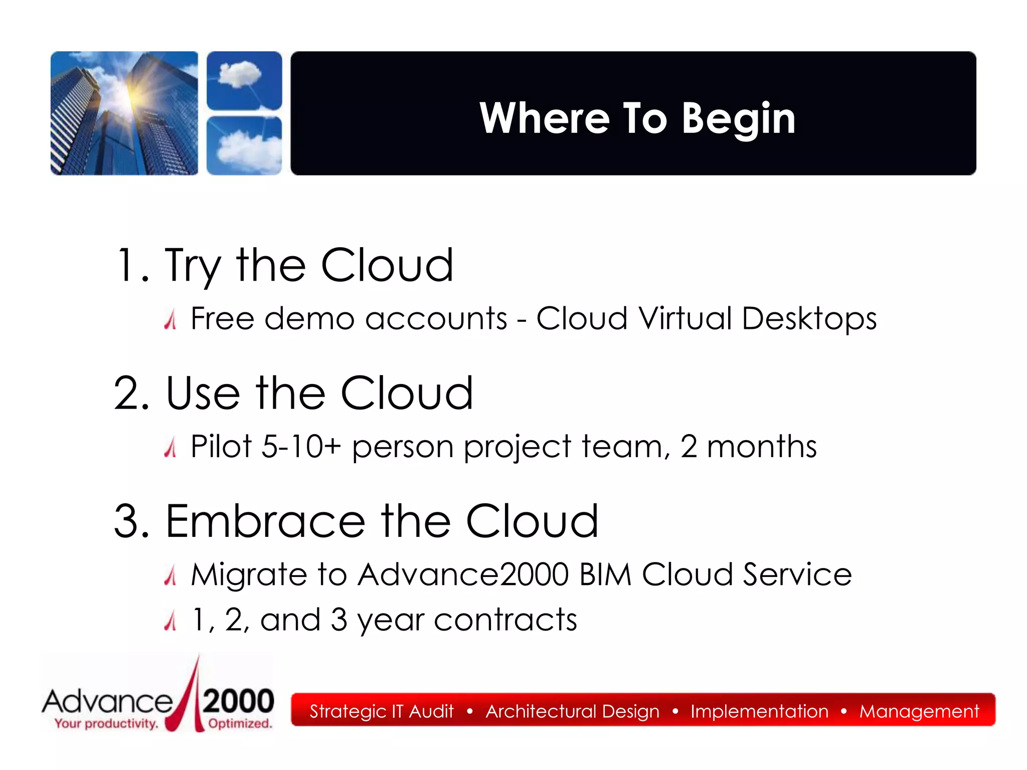 Where To Begin


1. Try the Cloud
   Free demo accounts - Cloud Virtual Desktops

2. Use the Cloud
   Pilot 5-10+ person project team, 2 months

3. Embrace the Cloud
   Migrate to Advance2000 BIM Cloud Service
   1, 2, and 3 year contracts

          Strategic IT Audit • Architectural Design • Implementation • Management
 