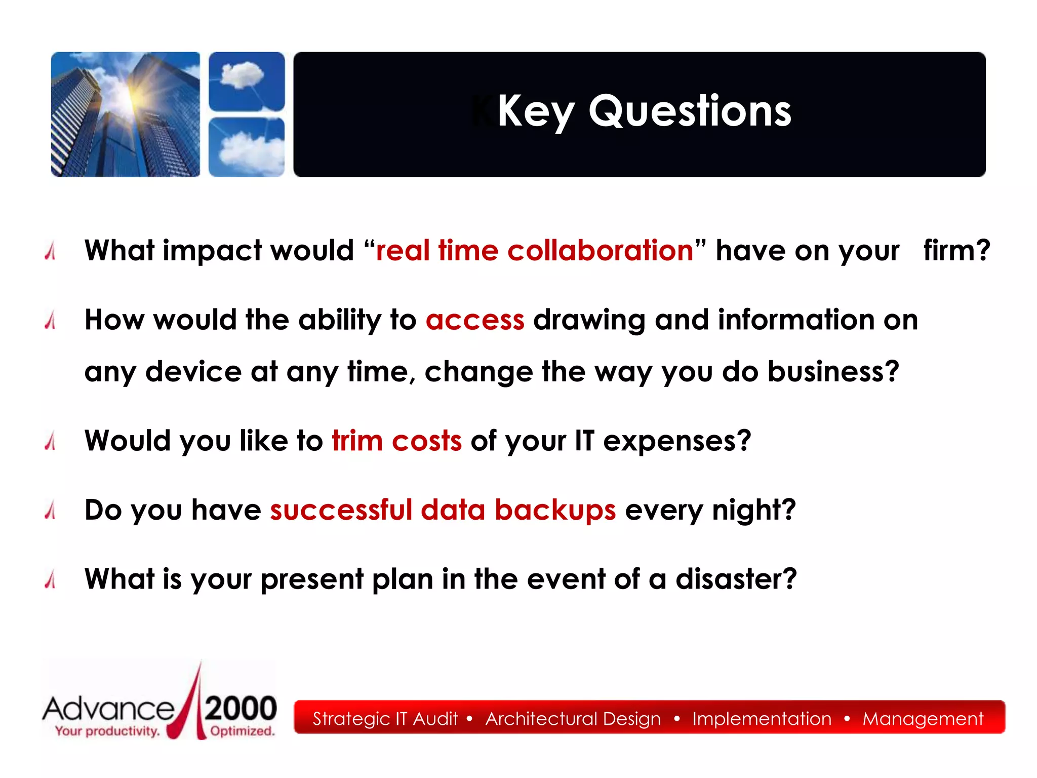 KKey Questions


What impact would “real time collaboration” have on your firm?

How would the ability to access drawing and information on
any device at any time, change the way you do business?

Would you like to trim costs of your IT expenses?

Do you have successful data backups every night?

What is your present plan in the event of a disaster?



                Strategic IT Audit • Architectural Design • Implementation • Management
                                   • Architectural Design • Implementation • Management
 