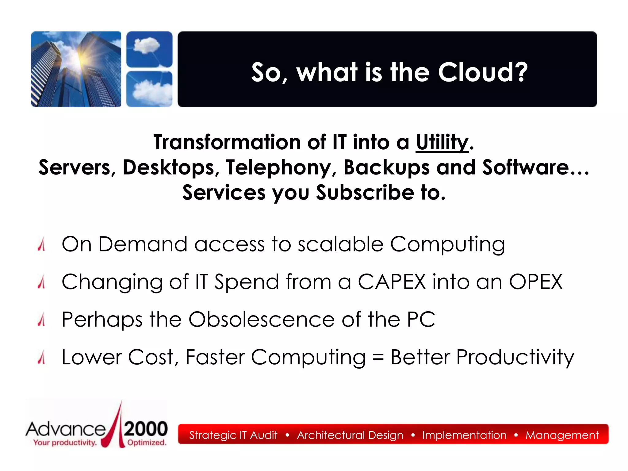 So, what is the Cloud?

           Transformation of IT into a Utility.
Servers, Desktops, Telephony, Backups and Software…
              Services you Subscribe to.

  On Demand access to scalable Computing
  Changing of IT Spend from a CAPEX into an OPEX
  Perhaps the Obsolescence of the PC
  Lower Cost, Faster Computing = Better Productivity


              Strategic IT Audit • Architectural Design • Implementation • Management
 