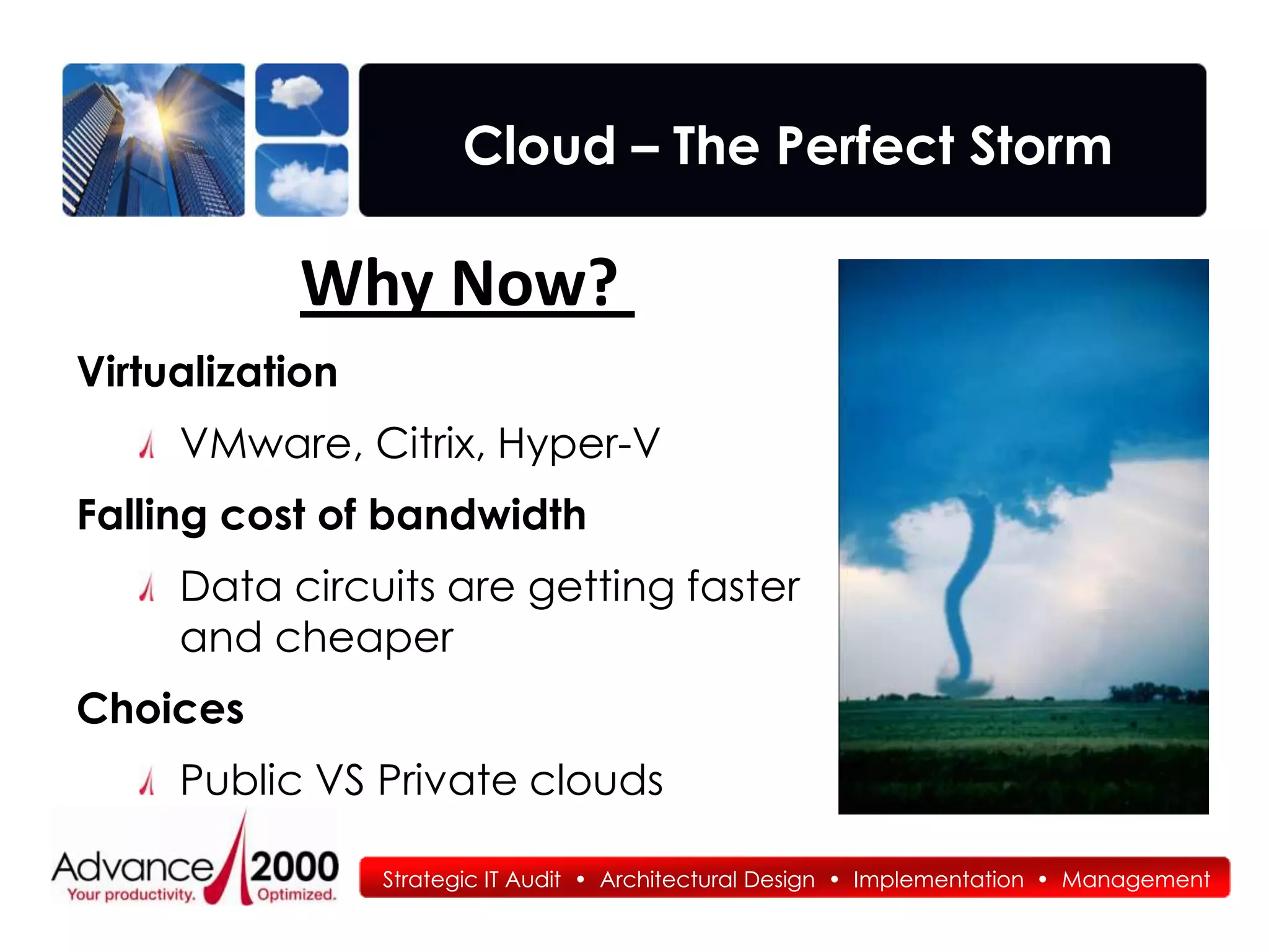 Cloud – The Perfect Storm

           Why Now?
Virtualization
     VMware, Citrix, Hyper-V
Falling cost of bandwidth
     Data circuits are getting faster
     and cheaper
Choices
     Public VS Private clouds

                 Strategic IT Audit • Architectural Design • Implementation • Management
 