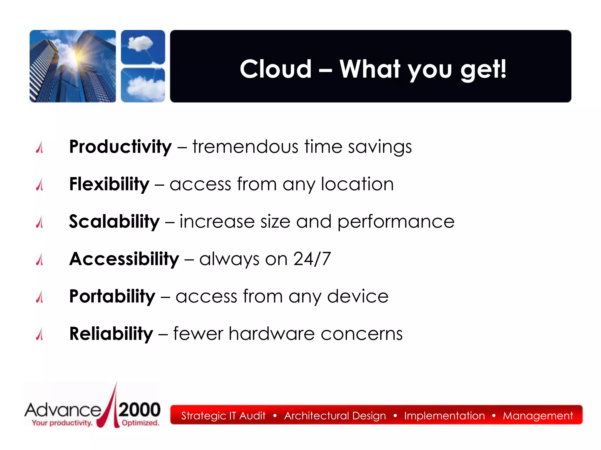 Cloud – What you get!


Productivity – tremendous time savings

Flexibility – access from any location

Scalability – increase size and performance

Accessibility – always on 24/7

Portability – access from any device

Reliability – fewer hardware concerns



             Strategic IT Audit • Architectural Design • Implementation • Management
 