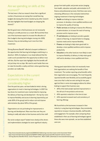 Are we spending on skills at the                                           groups from both public and private sectors (ranging
                                                                                                                 from health, education and public administration to IT,
                                      moment?                                                                    finance and professional services). And there were some
                                      The bad news is that our research shows that a significant                 interesting differences in the motivation behind their
                                      number of businesses are seeing their overall learning                     ongoing investment in learning technologies:
                                      budgets decreasing (this trend is backed up by other research              •	 Health are looking to improve induction
                                      that also highlights that travel budgets are dropping like                     processes, to develop a more qualified workforce and
                                               2
                                      stones!).                                                                      to improve the quality of training
                                                                                                                 •	 Public services are looking to improve the efficiency
                                      But the good news is that businesses are not necessarily                       of administration, to increase the reach of training
                                      looking to cut skills provision as a result. We found that three               provision and to improve access
                                      out of five businesses expect to increase the allocation of                •	 IT and telecoms are looking to provide a greater
                                      their budget to learning technologies moving into 2009.                        volume of learning, to respond faster to changing
                                      However, they are demanding much more from their                               business needs and to improve flexibility
                                      investment.                                                                •	 Finance are looking to help retain good staff, to
                                                                                                                     develop a more qualified workforce and to improve
                                      Driving Business Benefit3 reflected a buoyant confidence in                    productivity
                                      the opportunities that learning technologies could bring in a              •	 Education on the other hand are more likely to want
                                      downturn. 56% of employers in our study believed that the                      to improve flexibility of delivery, to help retain good
                                      credit crunch provided them the opportunity to deliver more                    staff and to develop a more qualified work force
                                      with less. But the report also highlights that the benefits will
                                      not just drop into our laps. We need to work harder than ever
                                      to make the benefits a reality and that is where good learning             Having great expectations does not necessarily mean
                                      providers can really help.                                                 that organisations are realising the benefits of their
                                                                                                                 investment. The number reporting actual benefits within

                                      Expectations in the current                                                their organisation was encouraging. The most frequently
                                                                                                                 reported benefits were flexibility and accessibility (good
                                      economic climate are                                                       news since that is what we were aiming for two years
                                      considerably higher                                                        ago) but there is some encouraging evidence for others
                                      Over the past two years, we have looked at what is driving                 looking to support their business case:
                                      organisations to invest in learning technologies. In 2007 the              •	 40% of the total sample reported improvements in
                                      top drivers for investment were mainly linked to improving                     the roll out of new products and services
                                      the delivery of learning and development – the top four were               •	 45% reported a reduction in the time to train
                                      to improve flexibility and access to learning (reported by just            •	 43% reported increased reach and consistency of
                                      under 80% of the group) and to reduce cost and improve                         learning offerings
                                      administration (by about 50% of the group).
                                                                                                                 We found that as the businesses increased in their
Advance, © Saffron Interactive 2009




                                      Organisations are not just looking for improvements in                     maturity in using learning technologies, they consistently
                                      learning and development. Now more than ever they are                      reported an increase in business benefits, staff benefits
                                      looking to really add value to their business and to their staff.          and engagement. For example, when comparing those
                                                                                                                 established in their use of learning technologies against
                                      Our sector analysis report4 looked more closely at the drivers             those who were more sporadic, we see that established
                                      and implementation strategies for seven significant industry               users are:




                                      2
                                        http://www.towardsmaturity.org/article/2009/03/31/delivering-more-less-masie-centre-barometer-findin/
                                      3
                                        http://www.towardsmaturity.org/article/2009/01/28/driving-business-benefits-towards-maturity-researc/
        2                             4
                                        ‘Driving Business Benefits Annex: Sector Perspectives’, March 2009, (download at www.towardsmaturity.org)
 