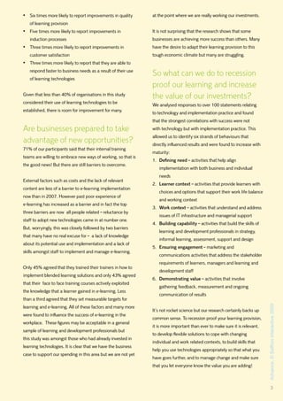 •	 Six times more likely to report improvements in quality     at the point where we are really working our investments.
   of learning provision
•	 Five times more likely to report improvements in            It is not surprising that the research shows that some
   induction processes                                         businesses are achieving more success than others. Many
•	 Three times more likely to report improvements in           have the desire to adapt their learning provision to this
   customer satisfaction                                       tough economic climate but many are struggling.
•	 Three times more likely to report that they are able to
   respond faster to business needs as a result of their use
                                                               So what can we do to recession
   of learning technologies
                                                               proof our learning and increase
Given that less than 40% of organisations in this study
                                                               the value of our investments?
considered their use of learning technologies to be
                                                               We analysed responses to over 100 statements relating
established, there is room for improvement for many.
                                                               to technology and implementation practice and found
                                                               that the strongest correlations with success were not
Are businesses prepared to take                                with technology but with implementation practice. This
                                                               allowed us to identify six strands of behaviours that
advantage of new opportunities?                                directly influenced results and were found to increase with
71% of our participants said that their internal training
                                                               maturity:
teams are willing to embrace new ways of working, so that is
                                                               1. Defining need – activities that help align
the good news! But there are still barriers to overcome.
                                                                  implementation with both business and individual
                                                                  needs
External factors such as costs and the lack of relevant
                                                               2. Learner context – activities that provide learners with
content are less of a barrier to e-learning implementation
                                                                  choices and options that support their work life balance
now than in 2007. However past poor experience of
                                                                  and working context
e-learning has increased as a barrier and in fact the top
                                                               3. Work context – activities that understand and address
three barriers are now all people related – reluctance by
                                                                  issues of IT infrastructure and managerial support
staff to adopt new technologies came in at number one.
                                                               4. Building capability – activities that build the skills of
But, worryingly, this was closely followed by two barriers
                                                                  learning and development professionals in strategy,
that many have no real excuse for – a lack of knowledge
                                                                  informal learning, assessment, support and design
about its potential use and implementation and a lack of
                                                               5. Ensuring engagement – marketing and
skills amongst staff to implement and manage e-learning.
                                                                  communications activities that address the stakeholder
                                                                  requirements of learners, managers and learning and
Only 45% agreed that they trained their trainers in how to
                                                                  development staff
implement blended learning solutions and only 43% agreed
                                                               6. Demonstrating value – activities that involve
that their face to face training courses actively exploited
                                                                  gathering feedback, measurement and ongoing
the knowledge that a learner gained in e-learning. Less
                                                                  communication of results
than a third agreed that they set measurable targets for
                                                                                                                              Advance, © Saffron Interactive 2009




learning and e-learning. All of these factors and many more
                                                               It’s not rocket science but our research certainly backs up
were found to influence the success of e-learning in the
                                                               common sense. To recession proof your learning provision,
workplace. These figures may be acceptable in a general
                                                               it is more important than ever to make sure it is relevant,
sample of learning and development professionals but
                                                               to develop flexible solutions to cope with changing
this study was amongst those who had already invested in
                                                               individual and work related contexts, to build skills that
learning technologies. It is clear that we have the business
                                                               help you use technologies appropriately so that what you
case to support our spending in this area but we are not yet
                                                               have goes further, and to manage change and make sure
                                                               that you let everyone know the value you are adding!



                                                                                                                                      3
 