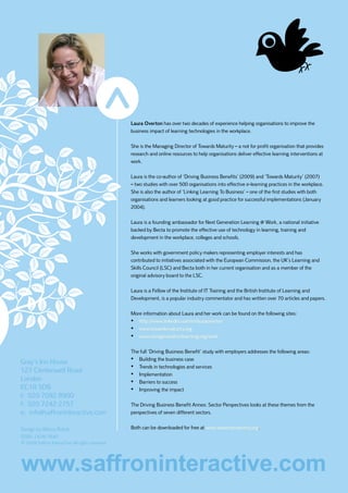 Laura Overton has over two decades of experience helping organisations to improve the
                                                 business impact of learning technologies in the workplace.

                                                 She is the Managing Director of Towards Maturity – a not for profit organisation that provides
                                                 research and online resources to help organisations deliver effective learning interventions at
                                                 work.

                                                 Laura is the co-author of ‘Driving Business Benefits’ (2009) and ‘Towards Maturity’ (2007)
                                                 – two studies with over 500 organisations into effective e-learning practices in the workplace.
                                                 She is also the author of ‘Linking Learning To Business’ – one of the first studies with both
                                                 organisations and learners looking at good practice for successful implementations (January
                                                 2004).

                                                 Laura is a founding ambassador for Next Generation Learning @ Work, a national initiative
                                                 backed by Becta to promote the effective use of technology in learning, training and
                                                 development in the workplace, colleges and schools.

                                                 She works with government policy makers representing employer interests and has
                                                 contributed to initiatives associated with the European Commission, the UK’s Learning and
                                                 Skills Council (LSC) and Becta both in her current organisation and as a member of the
                                                 original advisory board to the LSC.

                                                 Laura is a Fellow of the Institute of IT Training and the British Institute of Learning and
                                                 Development, is a popular industry commentator and has written over 70 articles and papers.

                                                 More information about Laura and her work can be found on the following sites:
                                                 •	 http://www.linkedin.com/in/lauraoverton
                                                 •	 www.towardsmaturity.org
                                                 •	 www.nextgenerationlearning.org/work

                                                 The full ‘Driving Business Benefit’ study with employers addresses the following areas:

Gray’s Inn House                                 •	 Building the business case
                                                 •	 Trends in technologies and services
127 Clerkenwell Road
                                                 •	 Implementation
London                                           •	 Barriers to success
EC1R 5DB                                         •	 Improving the impact
t: 020 7092 8900
f: 020 7242 2757                                 The Driving Business Benefit Annex: Sector Perspectives looks at these themes from the
e: info@saffroninteractive.com                   perspectives of seven different sectors.


Design by Marco Rotoli                           Both can be downloaded for free at www.towardsmaturity.org.
ISSN: 1478-7641
© 2009 Saffron Interactive All rights reserved




www.saffroninteractive.com
 