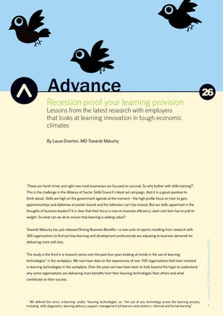 26
              Recession proof your learning provision
              Lessons from the latest research with employers
              that looks at learning innovation in tough economic
              climates

              By Laura Overton, MD Towards Maturity




‘These are harsh times and right now most businesses are focused on survival. So why bother with skills training?’
This is the challenge in the Alliance of Sector Skills Council’s latest ad campaign. And it is a good question to
think about. Skills are high on the government agenda at the moment – the high profile focus on train to gain,
apprenticeships and diplomas on poster boards and the television can’t be missed. But are skills uppermost in the
thoughts of business leaders? It is clear that their focus is now on business efficiency; each cost item has to pull its
weight. So what can we do to ensure that learning is adding value?


Towards Maturity has just released Driving Business Benefits – a new suite of reports resulting from research with
300 organisations to find out how learning and development professionals are adjusting to business demands for
                                                                                                                                 Advance, © Saffron Interactive 2009




delivering more with less.


The study is the third in a research series over the past four years looking at trends in the use of learning
technologies1 in the workplace. We now have data on the experiences of over 700 organisations that have invested
in learning technologies in the workplace. Over the years we have been keen to look beyond the hype to understand
why some organisations are delivering more benefits from their learning technologies than others and what
contributes to their success.




1
  We defined the terms ‘e-learning’ and/or ‘learning technologies’ as: “the use of any technology across the learning process,
including skills diagnostics, learning delivery, support, management (of learners and content ), informal and formal learning”           1
 